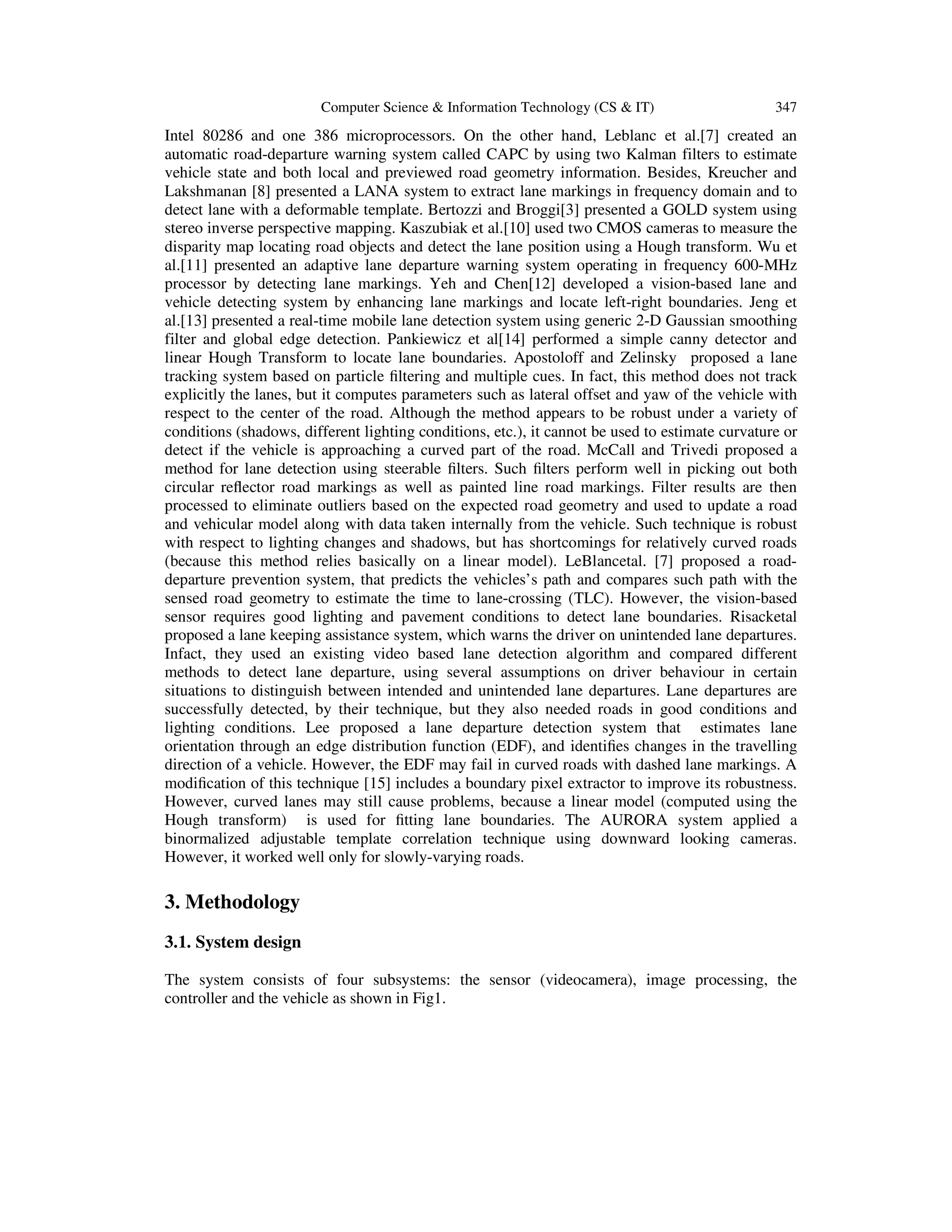 Computer Science & Information Technology (CS & IT) 347
Intel 80286 and one 386 microprocessors. On the other hand, Leblanc et al.[7] created an
automatic road-departure warning system called CAPC by using two Kalman filters to estimate
vehicle state and both local and previewed road geometry information. Besides, Kreucher and
Lakshmanan [8] presented a LANA system to extract lane markings in frequency domain and to
detect lane with a deformable template. Bertozzi and Broggi[3] presented a GOLD system using
stereo inverse perspective mapping. Kaszubiak et al.[10] used two CMOS cameras to measure the
disparity map locating road objects and detect the lane position using a Hough transform. Wu et
al.[11] presented an adaptive lane departure warning system operating in frequency 600-MHz
processor by detecting lane markings. Yeh and Chen[12] developed a vision-based lane and
vehicle detecting system by enhancing lane markings and locate left-right boundaries. Jeng et
al.[13] presented a real-time mobile lane detection system using generic 2-D Gaussian smoothing
filter and global edge detection. Pankiewicz et al[14] performed a simple canny detector and
linear Hough Transform to locate lane boundaries. Apostoloff and Zelinsky proposed a lane
tracking system based on particle ﬁltering and multiple cues. In fact, this method does not track
explicitly the lanes, but it computes parameters such as lateral offset and yaw of the vehicle with
respect to the center of the road. Although the method appears to be robust under a variety of
conditions (shadows, different lighting conditions, etc.), it cannot be used to estimate curvature or
detect if the vehicle is approaching a curved part of the road. McCall and Trivedi proposed a
method for lane detection using steerable ﬁlters. Such ﬁlters perform well in picking out both
circular reﬂector road markings as well as painted line road markings. Filter results are then
processed to eliminate outliers based on the expected road geometry and used to update a road
and vehicular model along with data taken internally from the vehicle. Such technique is robust
with respect to lighting changes and shadows, but has shortcomings for relatively curved roads
(because this method relies basically on a linear model). LeBlancetal. [7] proposed a road-
departure prevention system, that predicts the vehicles’s path and compares such path with the
sensed road geometry to estimate the time to lane-crossing (TLC). However, the vision-based
sensor requires good lighting and pavement conditions to detect lane boundaries. Risacketal
proposed a lane keeping assistance system, which warns the driver on unintended lane departures.
Infact, they used an existing video based lane detection algorithm and compared different
methods to detect lane departure, using several assumptions on driver behaviour in certain
situations to distinguish between intended and unintended lane departures. Lane departures are
successfully detected, by their technique, but they also needed roads in good conditions and
lighting conditions. Lee proposed a lane departure detection system that estimates lane
orientation through an edge distribution function (EDF), and identiﬁes changes in the travelling
direction of a vehicle. However, the EDF may fail in curved roads with dashed lane markings. A
modiﬁcation of this technique [15] includes a boundary pixel extractor to improve its robustness.
However, curved lanes may still cause problems, because a linear model (computed using the
Hough transform) is used for ﬁtting lane boundaries. The AURORA system applied a
binormalized adjustable template correlation technique using downward looking cameras.
However, it worked well only for slowly-varying roads.
3. Methodology
3.1. System design
The system consists of four subsystems: the sensor (videocamera), image processing, the
controller and the vehicle as shown in Fig1.
 
