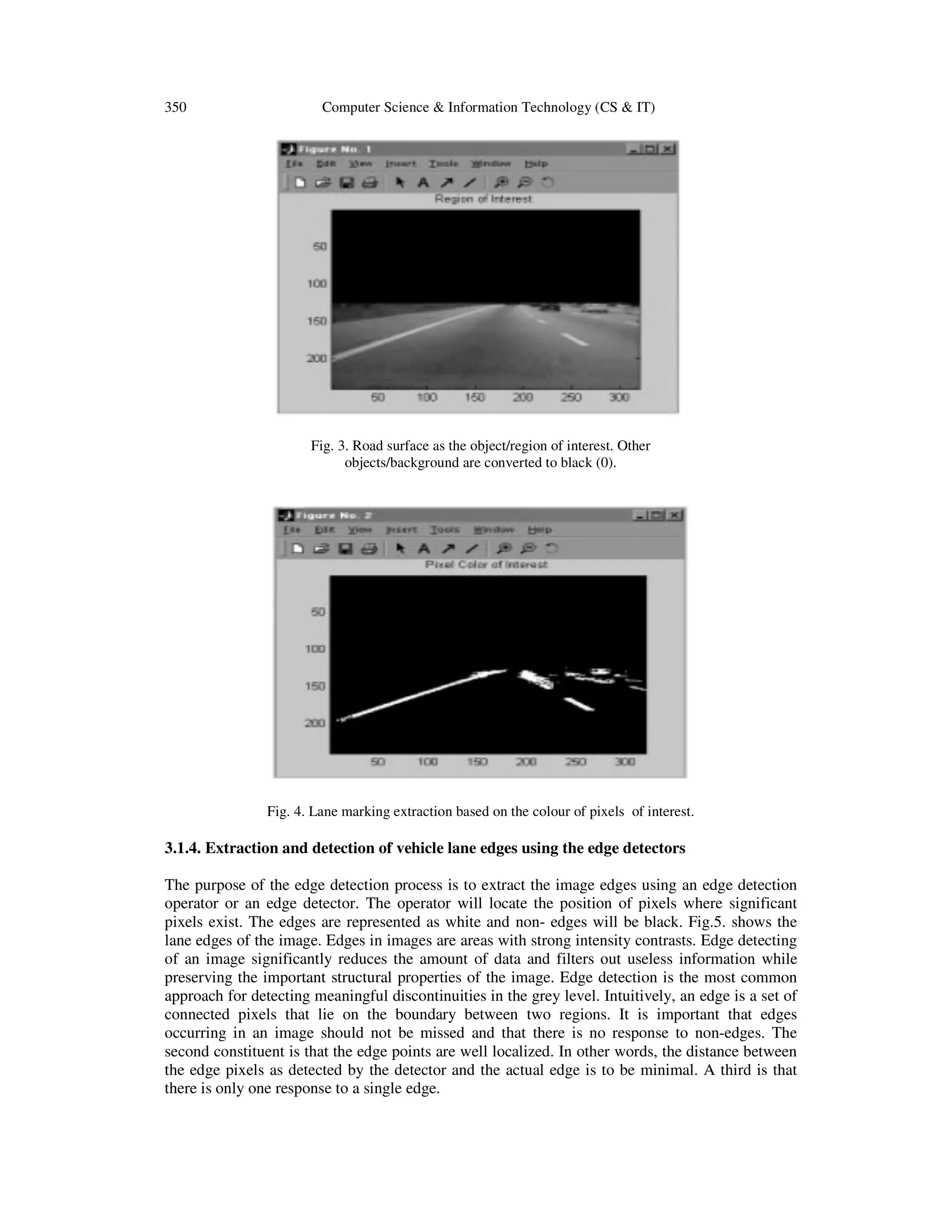 350 Computer Science & Information Technology (CS & IT)
Fig. 3. Road surface as the object/region of interest. Other
objects/background are converted to black (0).
Fig. 4. Lane marking extraction based on the colour of pixels of interest.
3.1.4. Extraction and detection of vehicle lane edges using the edge detectors
The purpose of the edge detection process is to extract the image edges using an edge detection
operator or an edge detector. The operator will locate the position of pixels where significant
pixels exist. The edges are represented as white and non- edges will be black. Fig.5. shows the
lane edges of the image. Edges in images are areas with strong intensity contrasts. Edge detecting
of an image significantly reduces the amount of data and filters out useless information while
preserving the important structural properties of the image. Edge detection is the most common
approach for detecting meaningful discontinuities in the grey level. Intuitively, an edge is a set of
connected pixels that lie on the boundary between two regions. It is important that edges
occurring in an image should not be missed and that there is no response to non-edges. The
second constituent is that the edge points are well localized. In other words, the distance between
the edge pixels as detected by the detector and the actual edge is to be minimal. A third is that
there is only one response to a single edge.
 