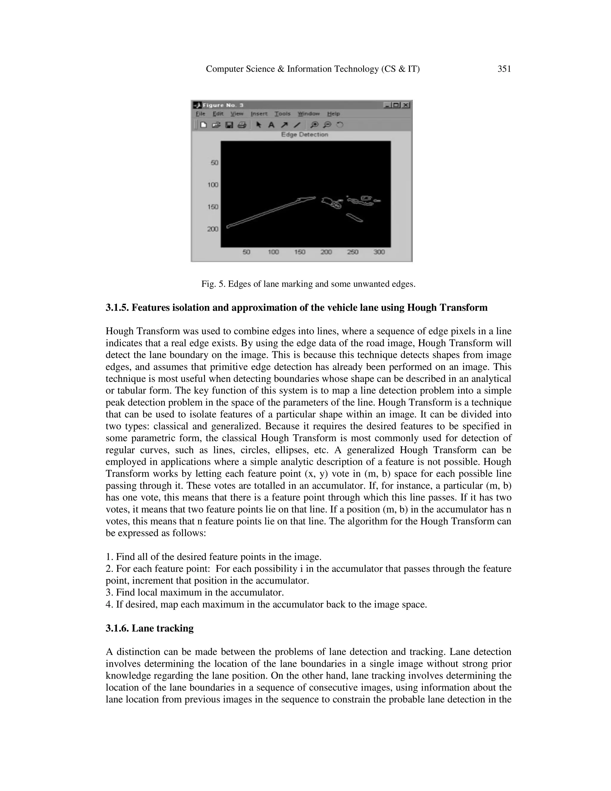 Computer Science & Information Technology (CS & IT) 351
Fig. 5. Edges of lane marking and some unwanted edges.
3.1.5. Features isolation and approximation of the vehicle lane using Hough Transform
Hough Transform was used to combine edges into lines, where a sequence of edge pixels in a line
indicates that a real edge exists. By using the edge data of the road image, Hough Transform will
detect the lane boundary on the image. This is because this technique detects shapes from image
edges, and assumes that primitive edge detection has already been performed on an image. This
technique is most useful when detecting boundaries whose shape can be described in an analytical
or tabular form. The key function of this system is to map a line detection problem into a simple
peak detection problem in the space of the parameters of the line. Hough Transform is a technique
that can be used to isolate features of a particular shape within an image. It can be divided into
two types: classical and generalized. Because it requires the desired features to be specified in
some parametric form, the classical Hough Transform is most commonly used for detection of
regular curves, such as lines, circles, ellipses, etc. A generalized Hough Transform can be
employed in applications where a simple analytic description of a feature is not possible. Hough
Transform works by letting each feature point (x, y) vote in (m, b) space for each possible line
passing through it. These votes are totalled in an accumulator. If, for instance, a particular (m, b)
has one vote, this means that there is a feature point through which this line passes. If it has two
votes, it means that two feature points lie on that line. If a position (m, b) in the accumulator has n
votes, this means that n feature points lie on that line. The algorithm for the Hough Transform can
be expressed as follows:
1. Find all of the desired feature points in the image.
2. For each feature point: For each possibility i in the accumulator that passes through the feature
point, increment that position in the accumulator.
3. Find local maximum in the accumulator.
4. If desired, map each maximum in the accumulator back to the image space.
3.1.6. Lane tracking
A distinction can be made between the problems of lane detection and tracking. Lane detection
involves determining the location of the lane boundaries in a single image without strong prior
knowledge regarding the lane position. On the other hand, lane tracking involves determining the
location of the lane boundaries in a sequence of consecutive images, using information about the
lane location from previous images in the sequence to constrain the probable lane detection in the
 