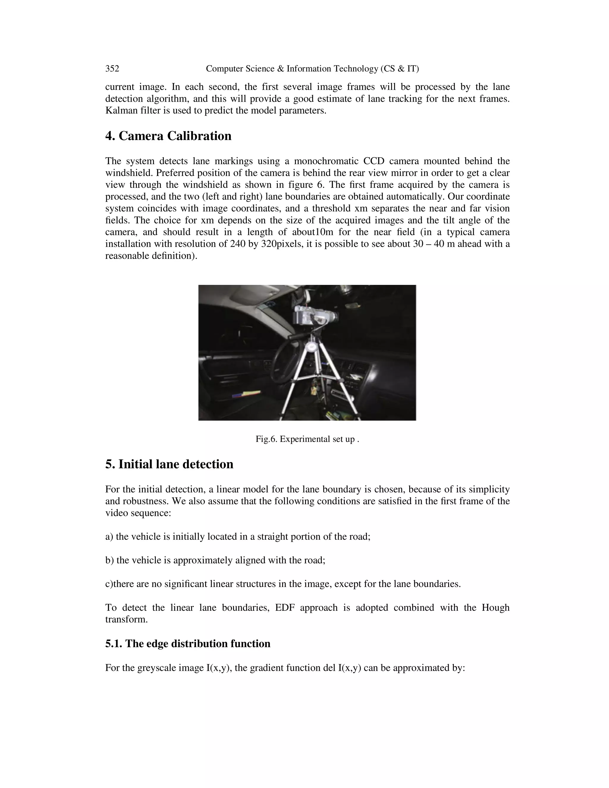 352 Computer Science & Information Technology (CS & IT)
current image. In each second, the first several image frames will be processed by the lane
detection algorithm, and this will provide a good estimate of lane tracking for the next frames.
Kalman filter is used to predict the model parameters.
4. Camera Calibration
The system detects lane markings using a monochromatic CCD camera mounted behind the
windshield. Preferred position of the camera is behind the rear view mirror in order to get a clear
view through the windshield as shown in figure 6. The ﬁrst frame acquired by the camera is
processed, and the two (left and right) lane boundaries are obtained automatically. Our coordinate
system coincides with image coordinates, and a threshold xm separates the near and far vision
ﬁelds. The choice for xm depends on the size of the acquired images and the tilt angle of the
camera, and should result in a length of about10m for the near ﬁeld (in a typical camera
installation with resolution of 240 by 320pixels, it is possible to see about 30 – 40 m ahead with a
reasonable deﬁnition).
Fig.6. Experimental set up .
5. Initial lane detection
For the initial detection, a linear model for the lane boundary is chosen, because of its simplicity
and robustness. We also assume that the following conditions are satisﬁed in the ﬁrst frame of the
video sequence:
a) the vehicle is initially located in a straight portion of the road;
b) the vehicle is approximately aligned with the road;
c)there are no signiﬁcant linear structures in the image, except for the lane boundaries.
To detect the linear lane boundaries, EDF approach is adopted combined with the Hough
transform.
5.1. The edge distribution function
For the greyscale image I(x,y), the gradient function del I(x,y) can be approximated by:
 