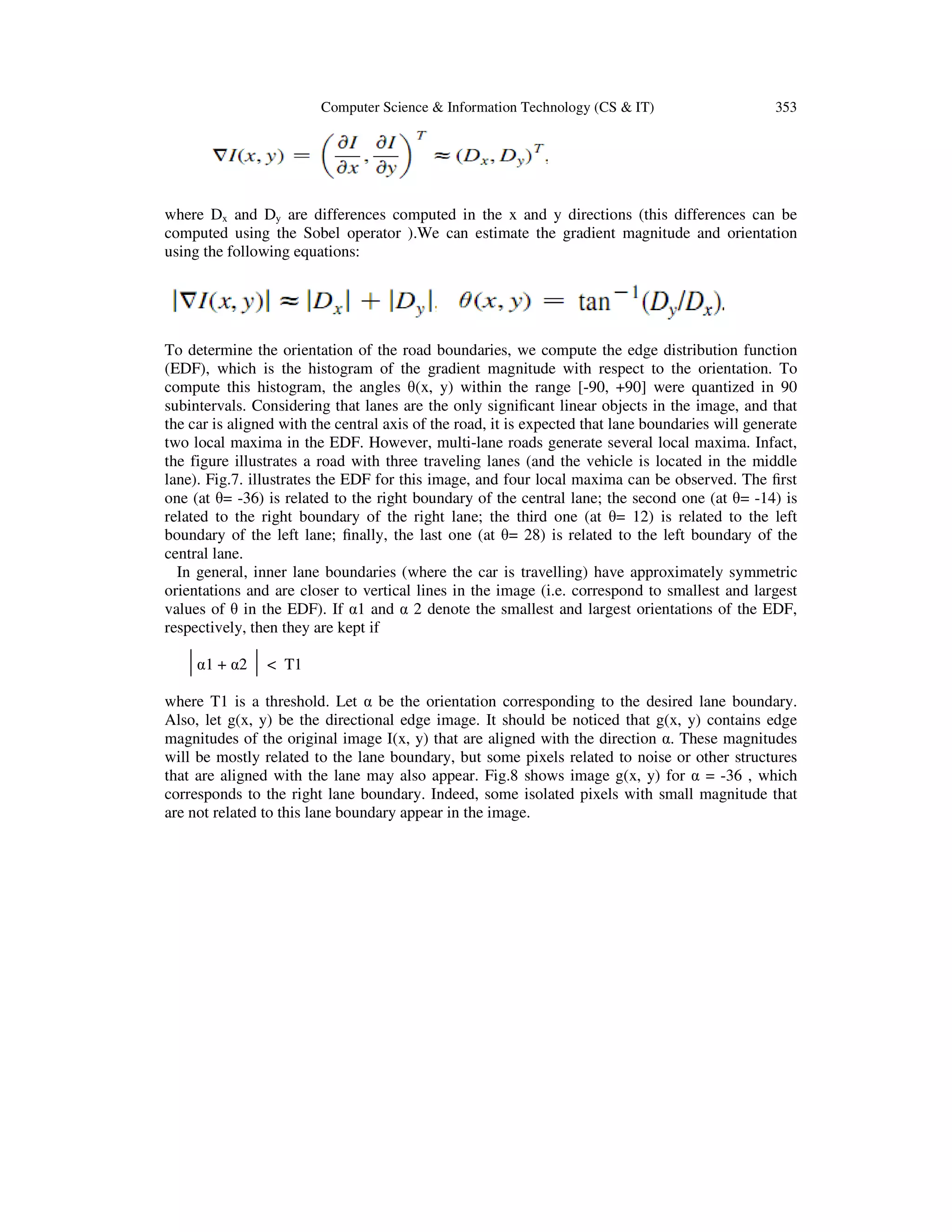 Computer Science & Information Technology (CS & IT) 353
where Dx and Dy are differences computed in the x and y directions (this differences can be
computed using the Sobel operator ).We can estimate the gradient magnitude and orientation
using the following equations:
To determine the orientation of the road boundaries, we compute the edge distribution function
(EDF), which is the histogram of the gradient magnitude with respect to the orientation. To
compute this histogram, the angles θ(x, y) within the range [-90, +90] were quantized in 90
subintervals. Considering that lanes are the only signiﬁcant linear objects in the image, and that
the car is aligned with the central axis of the road, it is expected that lane boundaries will generate
two local maxima in the EDF. However, multi-lane roads generate several local maxima. Infact,
the figure illustrates a road with three traveling lanes (and the vehicle is located in the middle
lane). Fig.7. illustrates the EDF for this image, and four local maxima can be observed. The ﬁrst
one (at θ= -36) is related to the right boundary of the central lane; the second one (at θ= -14) is
related to the right boundary of the right lane; the third one (at θ= 12) is related to the left
boundary of the left lane; ﬁnally, the last one (at θ= 28) is related to the left boundary of the
central lane.
In general, inner lane boundaries (where the car is travelling) have approximately symmetric
orientations and are closer to vertical lines in the image (i.e. correspond to smallest and largest
values of θ in the EDF). If α1 and α 2 denote the smallest and largest orientations of the EDF,
respectively, then they are kept if
α1 + α2 < T1
where T1 is a threshold. Let α be the orientation corresponding to the desired lane boundary.
Also, let g(x, y) be the directional edge image. It should be noticed that g(x, y) contains edge
magnitudes of the original image I(x, y) that are aligned with the direction α. These magnitudes
will be mostly related to the lane boundary, but some pixels related to noise or other structures
that are aligned with the lane may also appear. Fig.8 shows image g(x, y) for α = -36 , which
corresponds to the right lane boundary. Indeed, some isolated pixels with small magnitude that
are not related to this lane boundary appear in the image.
 