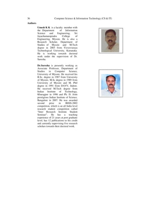 36 Computer Science & Information Technology (CS & IT)
Authors
Umesh K K is a faculty member with
the Department of Information
Science and Engineering, Sri
Jayachamarajendra College of
Engineering, Mysore. He is also a
Research Scholar, Department of
Studies of Mysore and M.Tech
degree in 2003 from Visvesvaraya
Technological University, Karnataka.
He is working towards doctoral
work under the supervision of Dr.
Suresha.
Dr.Suresha is presently working as
Associate Professor, Department of
Studies in Computer Science,
University of Mysore. He received his
B.Sc. degree in 1987 from University
of Mysore, M.Sc degree in 1989 from
University of Mysore and M. Phil
degree in 1991 from DAVV, Indore.
He received M.Tech degree from
Indian Institute of Technology,
Kharagpur in 1996 and Ph. D. from
prestigious Indian Institute of Science,
Bangalore in 2007. He was awarded
second prize in IRISS-2002
competition, which is an all India level
research student competition called
“Inter Research Institute Student
Seminar”. He has a teaching
experience of 21 years at post graduate
level, has 12 publications to his credit
and currently supervising five research
scholars towards their doctoral work.
 