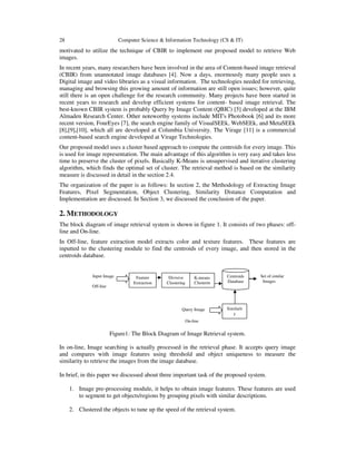 28 Computer Science & Information Technology (CS & IT)
motivated to utilize the technique of CBIR to implement our proposed model to retrieve Web
images.
In recent years, many researchers have been involved in the area of Content-based image retrieval
(CBIR) from unannotated image databases [4]. Now a days, enormously many people uses a
Digital image and video libraries as a visual information. The technologies needed for retrieving,
managing and browsing this growing amount of information are still open issues; however, quite
still there is an open challenge for the research community. Many projects have been started in
recent years to research and develop efficient systems for content- based image retrieval. The
best-known CBIR system is probably Query by Image Content (QBIC) [5] developed at the IBM
Almaden Research Center. Other noteworthy systems include MIT's Photobook [6] and its more
recent version, FourEyes [7], the search engine family of VisualSEEk, WebSEEk, and MetaSEEk
[8],[9],[10], which all are developed at Columbia University. The Virage [11] is a commercial
content-based search engine developed at Virage Technologies.
Our proposed model uses a cluster based approach to compute the centroids for every image. This
is used for image representation. The main advantage of this algorithm is very easy and takes less
time to preserve the cluster of pixels. Basically K-Means is unsupervised and iterative clustering
algorithm, which finds the optimal set of cluster. The retrieval method is based on the similarity
measure is discussed in detail in the section 2.4.
The organization of the paper is as follows: In section 2, the Methodology of Extracting Image
Features, Pixel Segmentation, Object Clustering, Similarity Distance Computation and
Implementation are discussed. In Section 3, we discussed the conclusion of the paper.
2. METHODOLOGY
The block diagram of image retrieval system is shown in figure 1. It consists of two phases: off-
line and On-line.
In Off-line, feature extraction model extracts color and texture features. These features are
inputted to the clustering module to find the centroids of every image, and then stored in the
centroids database.
Input Image Set of similar
Images
Off-line
Query Image
On-line
Figure1: The Block Diagram of Image Retrieval system.
In on-line, Image searching is actually processed in the retrieval phase. It accepts query image
and compares with image features using threshold and object uniqueness to measure the
similarity to retrieve the images from the image database.
In brief, in this paper we discussed about three important task of the proposed system.
1. Image pre-processing module, it helps to obtain image features. These features are used
to segment to get objects/regions by grouping pixels with similar descriptions.
2. Clustered the objects to tune up the speed of the retrieval system.
Feature
Extraction
Divisive
Clustering
K-means
Clusterin
Centroids
Database
Similarit
y
Measure
 