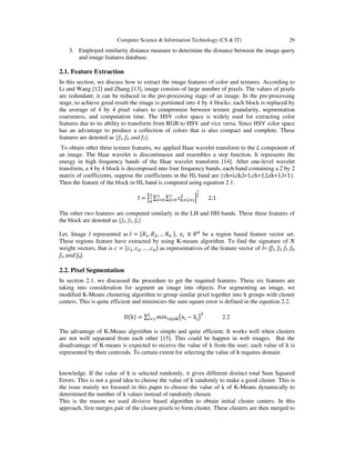 Computer Science & Information Technology (CS & IT) 29
3. Employed similarity distance measure to determine the distance between the image query
and image features database.
2.1. Feature Extraction
In this section, we discuss how to extract the image features of color and textures. According to
Li and Wang [12] and Zhang [13], image consists of large number of pixels. The values of pixels
are redundant; it can be reduced in the pre-processing stage of an image. In the pre-processing
stage, to achieve good result the image is portioned into 4 by 4 blocks; each block is replaced by
the average of 4 by 4 pixel values to compromise between texture granularity, segmentation
coarseness, and computation time. The HSV color space is widely used for extracting color
features due to its ability to transform from RGB to HSV and vice versa. Since HSV color space
has an advantage to produce a collection of colors that is also compact and complete. These
features are denoted as {f1, f2, and f3}.
To obtain other three texture features, we applied Haar wavelet transform to the L component of
an image. The Haar wavelet is discontinuous and resembles a step function. It represents the
energy in high frequency bands of the Haar wavelet transform [14]. After one-level wavelet
transform, a 4 by 4 block is decomposed into four frequency bands, each band containing a 2 by 2
matrix of coefficients, suppose the coefficients in the HL band are {ck+i,ck,l+1,ck+1,l,ck+1,l+1}.
Then the feature of the block in HL band is computed using equation 2.1:
f = ቂ
ଵ
ସ
∑ ∑ c୩ା୧,୪ା୨
ଶଵ
୨ୀ଴
ଵ
୧ୀ଴ ቃ
భ
మ
2.1
The other two features are computed similarly in the LH and HH bands. These three features of
the block are denoted as {f4, f5, f6}.
Let, Image I represented as ‫ܫ‬ = ሼܴଵ, ܴଶ, … ܴ௡ ሽ, ‫ݔ‬௜ ∈ ܴௗ
be a region based feature vector set.
These regions feature have extracted by using K-means algorithm. To find the signature of ܰ
weight vectors, that is ܿ = ሼܿଵ, ܿଶ, … , ܿ௡ሽ as representatives of the feature vector of I= {f1, f2, f3, f4,
f5, and f6}.
2.2. Pixel Segmentation
In section 2.1, we discussed the procedure to get the required features. These six features are
taking into consideration for segment an image into objects. For segmenting an image, we
modified K-Means clustering algorithm to group similar pixel together into k groups with cluster
centers. This is quite efficient and minimizes the sum square error is defined in the equation 2.2.
Dሺkሻ = ∑ ݉݅݊ଵஸ୨ஸ୩൫x୧ − xത୨൯
ଶ୪
୧ୀଵ 2.2
The advantage of K-Means algorithm is simple and quite efficient. It works well when clusters
are not well separated from each other [15]. This could be happen in web images. But the
disadvantage of K-means is expected to receive the value of k from the user; each value of k is
represented by their centroids. To certain extent for selecting the value of k requires domain
knowledge. If the value of k is selected randomly, it gives different distinct total Sum Squared
Errors. This is not a good idea to choose the value of k randomly to make a good cluster. This is
the issue mainly we focused in this paper to choose the value of k of K-Means dynamically to
determined the number of k values instead of randomly chosen.
This is the reason we used divisive based algorithm to obtain initial cluster centers. In this
approach, first merges pair of the closest pixels to form cluster. These clusters are then merged to
 