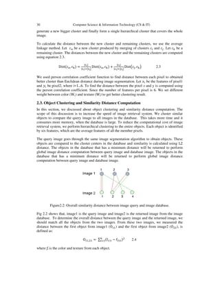 30 Computer Science & Information Technology (CS & IT)
generate a new bigger cluster and finally form a single hierarchical cluster that covers the whole
image.
To calculate the distance between the new cluster and remaining clusters, we use the average
linkage method. Let ܿ௡ be a new cluster produced by merging of clusters ܿ௜ and ܿ௝. Let ܿ௞ be a
remaining cluster. The distances between the new cluster and the remaining clusters are computed
using equation 2.3.
Distሺc୬, c୩ሻ =
|ୡ౟|
|ୡ౟|ାหୡౠห
Distሺc୬, c୩ሻ +
|ୡ౟|
|ୡ౟|ାหୡౠห
Dist൫c୨, c୩൯ 2.3
We used person correlation coefficient function to find distance between each pixel to obtained
better cluster than Euclidean distance during image segmentation. Let ‫ݔ‬௜ be the features of pixel1
and ‫ݕ‬௜ be pixel2, where i=1...6. To find the distance between the pixel x and y is computed using
the person correlation coefficient. Since the number of features per pixel is 6. We set different
weight between color (Wc) and texture (Wt) to get better clustering result.
2.3. Object Clustering and Similarity Distance Computation
In this section, we discussed about object clustering and similarity distance computation. The
scope of this discussion is to increase the speed of image retrieval system. We cluster similar
objects to compare the query image to all images in the database. This takes more time and it
consumes more memory, when the database is large. To reduce the computational cost of image
retrieval system, we perform hierarchical clustering to the entire objects. Each object is identified
by six features, which are the average features of all the member pixels.
The query image goes through the same image segmentation algorithm to obtain objects. These
objects are compared to the cluster centers in the database and similarity is calculated using L2
distance. The objects in the database that has a minimum distance will be returned to perform
global image distance computation between query image and database image. The objects in the
database that has a minimum distance will be returned to perform global image distance
computation between query image and database image.
Figure2.2: Overall similarity distance between image query and image database.
Fig 2.2 shows that, image1 is the query image and image2 is the returned image from the image
database. To determine the overall distance between the query image and the returned image, we
should match all the objects from the two images. From these two images, we measured the
distance between the first object from image1 (Oଵଵ) and the first object from image2 (Oଶଶ), is
defined as:
Oଵଵ,ଶଵ = ∑ ሺfଵଵ୧ − fଶଵ୧ሻଶ଺
୧ୀଵ 2.4
where fi is the color and texture from each object.
 