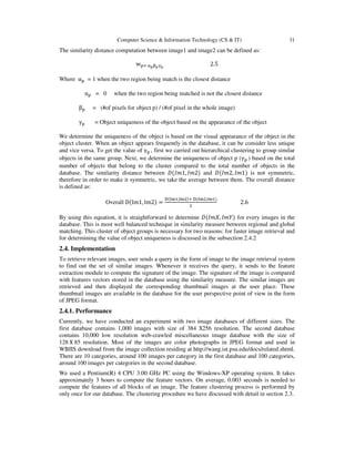 Computer Science & Information Technology (CS & IT) 31
The similarity distance computation between image1 and image2 can be defined as:
w୮ୀ ஑౦ஒ౦ஓ౦
2.5
Where α୮ = 1 when the two region being match is the closest distance
α୮ = 0 when the two region being matched is not the closest distance
β୮ = (#of pixels for object p) / (#of pixel in the whole image)
γ୮ = Object uniqueness of the object based on the appearance of the object
We determine the uniqueness of the object is based on the visual appearance of the object in the
object cluster. When an object appears frequently in the database, it can be consider less unique
and vice versa. To get the value of γ୮ , first we carried out hierarchical clustering to group similar
objects in the same group. Next, we determine the uniqueness of object p (γ୮ ) based on the total
number of objects that belong to the cluster compared to the total number of objects in the
database. The similarity distance between ‫ܦ‬ሺ‫,1݉ܫ‬ ‫2݉ܫ‬ሻ and ‫ܦ‬ሺ‫,2݉ܫ‬ ‫1݉ܫ‬ሻ is not symmetric,
therefore in order to make it symmetric, we take the average between them. The overall distance
is defined as:
Overall DሺIm1, Im2ሻ =
ୈሺ୍୫ଵ,୍୫ଶሻା ୈሺ୍୫ଶ,୍୫ଵሻ
ଶ
2.6
By using this equation, it is straightforward to determine ‫ܦ‬ሺ‫,ܺ݉ܫ‬ ‫ܻ݉ܫ‬ሻ for every images in the
database. This is most well balanced technique in similarity measure between regional and global
matching. This cluster of object groups is necessary for two reasons: for faster image retrieval and
for determining the value of object uniqueness is discussed in the subsection 2.4.2
2.4. Implementation
To retrieve relevant images, user sends a query in the form of image to the image retrieval system
to find out the set of similar images. Whenever it receives the query, it sends to the feature
extraction module to compute the signature of the image. The signature of the image is compared
with features vectors stored in the database using the similarity measure. The similar images are
retrieved and then displayed the corresponding thumbnail images at the user place. These
thumbnail images are available in the database for the user perspective point of view in the form
of JPEG format.
2.4.1. Performance
Currently, we have conducted an experiment with two image databases of different sizes. The
first database contains 1,000 images with size of 384 X256 resolution. The second database
contains 10,000 low resolution web-crawled miscellaneous image database with the size of
128 X 85 resolution. Most of the images are color photographs in JPEG format and used in
WBIIS download from the image collection residing at http://wang.ist.psu.edu/docs/related.shtml.
There are 10 categories, around 100 images per category in the first database and 100 categories,
around 100 images per categories in the second database.
We used a Pentium(R) 4 CPU 3.00 GHz PC using the Windows-XP operating system. It takes
approximately 3 hours to compute the feature vectors. On average, 0.003 seconds is needed to
compute the features of all blocks of an image. The feature clustering process is performed by
only once for our database. The clustering procedure we have discussed with detail in section 2.3.
 