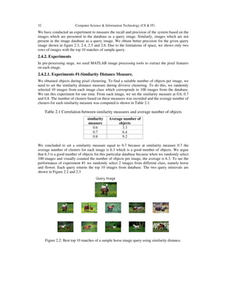 32 Computer Science & Information Technology (CS & IT)
We have conducted an experiment to measure the recall and precision of the system based on the
images which are presented in the database as a query image. Similarly, images which are not
present in the image database as a query image. We obtain better precision for the given query
image shown in figure 2.3, 2.4, 2.5 and 2.6. Due to the limitations of space, we shows only two
rows of images with the top 10 matches of sample query.
2.4.2. Experiments
In pre-processing stage, we used MATLAB image processing tools to extract the pixel features
on each image.
2.4.2.1. Experiments #1-Similarity Distance Measure.
We obtained objects during pixel clustering. To find a suitable number of objects per image, we
need to set the similarity distance measure during divisive clustering. To do this, we randomly
selected 10 images from each image class which corresponds to 100 images from the database.
We ran this experiment for one time. From each image, we set the similarity measure at 0.6, 0.7
and 0.8. The number of clusters based on these measures was recorded and the average number of
clusters for each similarity measure was computed is shown in Table 2.1.
Table 2.1 Correlation between similarity measures and average number of objects
similarity
measure
Average number of
objects
0.6 3.3
0.7 6.4
0.8 9.2
We concluded to set a similarity measure equal to 0.7 because at similarity measure 0.7 the
average number of clusters for each image is 6.3 which is a good number of objects. We argue
that 6.3 is a good number of objects for this particular database because when we randomly select
100 images and visually counted the number of objects per image, the average is 6.3. To see the
performance of experiment #1 we randomly select 2 images from different class, namely horse
and flower. Each query returns the top 10 images from database. The two query retrievals are
shown in Figure 2.2 and 2.3
Figure 2.2: Best top 10 matches of a sample horse image query using similarity distance.
 