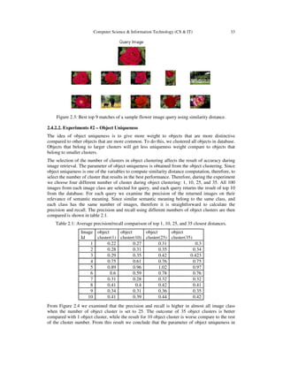 Computer Science & Information Technology (CS & IT) 33
Figure 2.3: Best top 9 matches of a sample flower image query using similarity distance.
2.4.2.2. Experiments #2 – Object Uniqueness
The idea of object uniqueness is to give more weight to objects that are more distinctive
compared to other objects that are more common. To do this, we clustered all objects in database.
Objects that belong to larger clusters will get less uniqueness weight compare to objects that
belong to smaller clusters.
The selection of the number of clusters in object clustering affects the result of accuracy during
image retrieval. The parameter of object uniqueness is obtained from the object clustering. Since
object uniqueness is one of the variables to compute similarity distance computation, therefore, to
select the number of cluster that results in the best performance. Therefore, during the experiment
we choose four different number of cluster during object clustering: 1, 10, 25, and 35. All 100
images from each image class are selected for query, and each query returns the result of top 10
from the database. For each query we examine the precision of the returned images on their
relevance of semantic meaning. Since similar semantic meaning belong to the same class, and
each class has the same number of images, therefore it is straightforward to calculate the
precision and recall. The precision and recall using different numbers of object clusters are then
compared is shown in table 2.1.
Table 2.1: Average precision/recall comparison of top 1, 10, 25, and 35 closest distances.
Image
Id
object
cluster(1)
object
cluster(10)
object
cluster(25)
object
cluster(35)
1 0.22 0.27 0.31 0.3
2 0.28 0.31 0.35 0.34
3 0.29 0.35 0.42 0.423
4 0.75 0.61 0.76 0.75
5 0.89 0.96 1.02 0.97
6 0.6 0.59 0.78 0.76
7 0.31 0.28 0.32 0.32
8 0.41 0.4 0.42 0.41
9 0.34 0.31 0.36 0.35
10 0.41 0.39 0.44 0.42
From Figure 2.4 we examined that the precision and recall is higher in almost all image class
when the number of object cluster is set to 25. The outcome of 35 object clusters is better
compared with 1 object cluster, while the result for 10 object cluster is worse compare to the rest
of the cluster number. From this result we conclude that the parameter of object uniqueness in
 