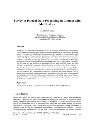 David Bracewell, et al. (Eds): AIAA 2011,CS & IT 03, pp. 69–80 , 2011.
© CS & IT-CSCP 2011 DOI : 10.5121/csit.2011.1307
Survey of Parallel Data Processing in Context with
MapReduce
Madhavi Vaidya
Department of Computer Science,
Vivekanand College, Chembur, Mumbai
vamadhavi04@yahoo.co.in
Abstract
MapReduce is a parallel programming model and an associated implementation introduced by
Google. In the programming model, a user specifies the computation by two functions, Map and
Reduce. The underlying MapReduce library automatically parallelizes the computation, and
handles complicated issues like data distribution, load balancing and fault tolerance. The
original MapReduce implementation by Google, as well as its open-source counterpart,
Hadoop, is aimed for parallelizing computing in large clusters of commodity machines.This
paper gives an overview of MapReduce programming model and its applications. The author
has described here the workflow of MapReduce process. Some important issues, like fault
tolerance, are studied in more detail. Even the illustration of working of Map Reduce is given.
The data locality issue in heterogeneous environments can noticeably reduce the Map Reduce
performance. In this paper, the author has addressed the illustration of data across nodes in a
way that each node has a balanced data processing load stored in a parallel manner. Given a
data intensive application running on a Hadoop Map Reduce cluster, the auhor has exemplified
how data placement is done in Hadoop architecture and the role of Map Reduce in the Hadoop
Architecture. The amount of data stored in each node to achieve improved data-processing
performance is explained here.
Keywords:
parallelization, Hadoop, Google File Systems, Map Reduce, Distributed File System
1. Introduction
In this paper author has made a study on Parallel Data Processing in context with Map Reduce
Framework. MapReduce is an attractive model for parallel data processing in high-performance
cluster computing environments. The scalability of MapReduce is proven to be high, because a
job in the MapReduce model is partitioned into numerous small tasks running on multiple
machines in a large-scale cluster. MapReduce was designed (by Google, Yahoo, and others) to
marshal all the storage and computation resources of a dedicated cluster computer. The most
recently published report indicates that, by 2008, Google was running over one hundred thousand
 