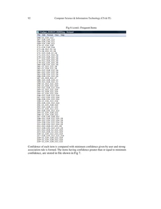 92 Computer Science & Information Technology (CS & IT)
Fig 6 (cont): Frequent Items
Confidence of each item is compared with minimum confidence given by user and strong
association rule is formed. The items having confidence greater than or equal to minimum
confidence, are stored in file shown in Fig 7.
 