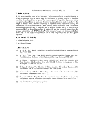 Computer Science & Information Technology (CS & IT) 95
5. CONCLUSION
In this project candidate items are not generated. The information of items of original database is
saved in undirected item set graph. Then the information of frequent item set is found by
searching the undirected item set graph. The space complexity of algorithm depends on mainly
storage of undirected item set graph and the size of undirected item set graph is decided by the
length of database items. The time complexity of algorithm mainly depends on scanning the
database and executive numbers of DFS when scanning undirected item set graph. The time of
scanning database is decided by its length and its average estimate time is O (n). Executive
numbers of DFS is decided by numbers of adjoin node and the length of frequent item. Its
average estimate time is O (N*K*L) where N is the number of nodes; K is the number of adjust
nodes and L is the length of frequent item set. Its time complexity is far less than Apriori
algorithm.
6. ACKNOWLEDGEMENT
1. Ms Madhuri Rao(Guide)
2. Mr. Naushad Shaikh
7. REFERENCES
[1] S. Chai, J. Yang, Y. Cheng, “The Research of Improved Apriori Algorithm for Mining Association
Rules”, 2007 IEEE.
[2] S. Chai, H. Wang, J. Qiu, “DFR: A New Improved Algorithm for Mining Frequent Item sets”,
Fourth International Conference on Fuzzy Systems and Knowledge Discovery (FSKD 2007)
[3] R. Agrawal, T. Imielinski, A. Swami, “Mining Association Rules between Sets of Items in Very
Large Databases [C]”, Proceedings of the ACM SIGMOD Conference on Management of Data,
Washington, USA, 1993-05: 207-216
[4] R. Agrawal, T. Srikant, “Fast Algorithms for Mining Association Rules in Large Database [C]”,
Proceedings of 20th VLDB Conference, Santiago, Chile, 1994: 487-499
[5] L Guan, S Cheng, and R Zhou, “Mining Frequent Patterns without Candidate Generation [C]”,
Proceedings of SIGMOD’00, Dallas, 2000:1-12.
[6] Dongme Sun, Shaohua Teng, Wei Zhang, “An algorithm to improve the effectiveness of Apriori”,
Proceedings of 6th IEEE International Conference on Cognitive Informatics (ICCI'07), IEEE2007.
[7] http://en.wikipedia.org/wiki/Apriori_algorithm.
 