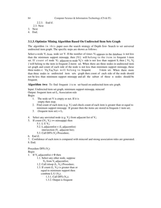 84 Computer Science & Information Technology (CS & IT)
2.2.3. End if.
2.3. Next
3. Next
4. End;
3.1.3. Optimize Mining Algorithm Based On Undirected Item Sets Graph
The algorithm i n t h i s paper uses the search strategy of Depth first- Search to set universal
undirected item graph. The specific steps are shown as follows:
Select a node Vi from node set V. If the number of times Vi appears in the database is not less
than the minimum support minsupp, then {Vi} will belong to the item in frequent 1-item
set. If count of node Vi adjacent to node Vj’s side is not less than support S, then { Vi, Vj
} will belong to the item in frequent 2-iterm set. When there are three nodes in undirected item
set graph and count of each side of the node is not less than minimum support minsupp, these
three nodes < Vk,Vm,Vn> will belong t o frequent 3-item set. When there more
than three nodes in undirected item sets graph then count of each side of the node should
not be less than minimum support minsupp and all the subset of these n nodes should be
frequent.
Algorithm two: To find frequent i t e m set based on undirected item sets graph.
Input: Undirected item set graph, minimum support minsupp, minconf
Output: frequent item set L, Association rule
Begin
1. The node set V is empty or not. If it is
empty then stop;
2. Find count of each item (e.g. Vi) and check count of each item is greater than or equal to
minimum support minsupp. If greater then the items are stored in frequent-1 item set;
3. (frequent item set) = L;
4. Select any unvisited node (e.g. Vj) from adjacent list of Vi;
5. If count ((Vi, Vj) >= minsuppp) then
5.1. L U Vj;
5.2. L.adjacentlist = (L.adjacentlist)
intersection (Vj .adjacent list);
5.3. Call DFS (Vj) Procedure;
6. End if;
7. Confidence of each item is compared with minconf and strong association rules are generated.
8. End;
Procedure DFS (Vj):
Begin
1. If Vj.adjacentlist ≠ Φ then
1.1. Select any other node, suppose
Vk from Vj.adjacentlist;
1.2. Call isloop (L, Vk) Procedure;
1.3. If count (L, Vk) is greater than or
equal to minimum support then
combine L U (Vk).
1.3.1. Call DFS (Vk);
1.3.2. Output is frequent
 