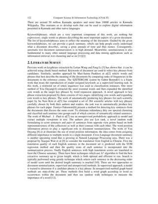 122 Computer Science & Information Technology (CS & IT)
There are around 50 million Kannada speakers and more than 10000 articles in Kannada
Wikipedia. This warrants us to develop tools that can be used to explore digital information
presented in Kannada and other native languages.
Keywords/phrases, which are a very important component of this work, are nothing but
expressions; single words or phrases describing the most important aspects of a given document.
The list of keywords/phrases aims to reflect the meaning of the document. Guided by the given
keywords/phrases, we can provide a quick summary, which can help people easily understand
what a document describes, saving a great amount of time and thus money. Consequently,
automatic text document summarization is in high demand. Meanwhile, summarization is also
fundamental to many other natural language processing and data mining applications such as
information retrieval, text clustering and so on [11][2].
2. LITERATURE SURVEY
Previous work on keyphrase extraction by Letian Wang and Fang Li [3] has shown that it can be
achieved using chunk based method. Keywords of document are used to select key phrases from
candidates. Similarly, another approach by Mari-Sanna Paukkeri et al[2] selects words and
phrases that best describe the meaning of the documents by comparing ranks of frequencies in the
documents to the reference corpus. The SZETERGAK system by Gabor Berend[1] is a frame
work that treats the reproduction of reader assigned keywords as a supervised learning task. In
this work, a restricted set of token sequences was used as classification instances. One more
method of You Ouyang[4] extracted the most essential words and then expanded the identified
core words as the target key phrases by word expansion approach. A novel approach to key
phrase extraction proposed by them consists of two stages: identifying core words and expanding
core words to key phrases. The work of automatically producing key phrases for each scientific
paper by Su Nam Kim et al[5] has compiled a set of 284 scientific articles with key phrases
carefully chosen by both their authors and readers, the task was to automatically produce key
phrases for each paper. Fumiyo Fukumoto[6] present a method for detecting key sentences from
the documents that discuss the same event. To eliminate redundancy they use spectral clustering
and classified each sentence into groups each of which consists of semantically related sentences.
The work of Michael . J . Paul et al[7] use an unsupervised probabilistic approach to model and
extract multiple viewpoints in text. The authors also use Lex rank, a novel random walk
formulating to score sentences and pairs of sentences from opposite view points based on both
representativeness of the collections as well as their contrast with each other. The word position
information proves to play a significant role in document summarization. The work of You
Ouyang [8] et al illustrates the use of word position information, the idea comes from assigning
different importance to multiple words in a single document .Cross Language document summary
is another upcoming trend that is growing in Natural Language Processing area. There was a
proposal by Xiaojun Wan et al [9] to consider the translation from English to Chinese. First the
translation quality of each English sentence in the document set is predicted with the SVM
regression method and then the quality score of each sentence is incorporated into the
summarization process; finally English sentences with high translation scores are translated to
form the Chinese summary. There have been techniques which use A* algorithm to find the best
extractive summary up to given length, which is both optimal and efficient to run. Search is
typically performed using greedy technique which selects each sentence in the decreasing order
of model score until the desired length summary is reached [10]. There are two approaches to
document summarization, supervised and unsupervised methods. In supervised approach, a model
is trained to determine if a candidate phrase is a key phrase. In unsupervised method graph based
methods are state-of-the art. These methods first build a word graph according to word co
occurrences within the document and then use random walk techniques to measure the
importance of a word [12].
 