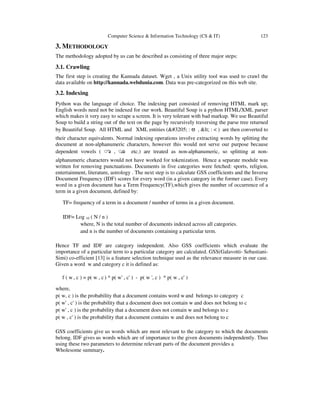 Computer Science & Information Technology (CS & IT) 123
3. METHODOLOGY
The methodology adopted by us can be described as consisting of three major steps:
3.1. Crawling
The first step is creating the Kannada dataset. Wget , a Unix utility tool was used to crawl the
data available on http://kannada.webdunia.com. Data was pre-categorized on this web site.
3.2. Indexing
Python was the language of choice. The indexing part consisted of removing HTML mark up;
English words need not be indexed for our work. Beautiful Soup is a python HTML/XML parser
which makes it very easy to scrape a screen. It is very tolerant with bad markup. We use Beautiful
Soup to build a string out of the text on the page by recursively traversing the parse tree returned
by Beautiful Soup. All HTML and XML entities (ಅ : ಅ , < : < ) are then converted to
their character equivalents. Normal indexing operations involve extracting words by splitting the
document at non-alphanumeric characters, however this would not serve our purpose because
dependent vowels ( ◌ಾ , ◌ೂ etc.) are treated as non-alphanumeric, so splitting at non-
alphanumeric characters would not have worked for tokenization. Hence a separate module was
written for removing punctuations. Documents in five categories were fetched: sports, religion,
entertainment, literature, astrology . The next step is to calculate GSS coefficients and the Inverse
Document Frequency (IDF) scores for every word (in a given category in the former case). Every
word in a given document has a Term Frequency(TF),which gives the number of occurrence of a
term in a given document, defined by:
TF= frequency of a term in a document / number of terms in a given document.
IDF= Log 10 ( N / n )
where, N is the total number of documents indexed across all categories.
and n is the number of documents containing a particular term.
Hence TF and IDF are category independent. Also GSS coefficients which evaluate the
importance of a particular term to a particular category are calculated. GSS(Galavotti- Sebastiani-
Simi) co-efficient [13] is a feature selection technique used as the relevance measure in our case.
Given a word w and category c it is defined as:
f ( w , c ) = p( w , c) * p( w' , c' ) - p( w ', c ) * p( w , c' )
where,
p( w, c ) is the probability that a document contains word w and belongs to category c
p( w' , c' ) is the probability that a document does not contain w and does not belong to c
p( w' , c ) is the probability that a document does not contain w and belongs to c
p( w , c' ) is the probability that a document contains w and does not belong to c
GSS coefficients give us words which are most relevant to the category to which the documents
belong. IDF gives us words which are of importance to the given documents independently. Thus
using these two parameters to determine relevant parts of the document provides a
Wholesome summary.
 