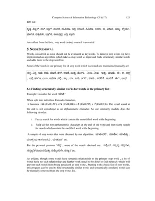 Computer Science & Information Technology (CS & IT) 125
IDF list:
ಕೃಷ, ಚ , ೆ , ಾ , ಾರದ, ದು ಾ, ಇ , ೇಖನ, ಾ, ಅವರು, ಈ, ಾಸ, ಮಚು, ೌಯ ,
ಭೂಗತ, ಪತಕತ , ಾ ನ, ಾಣು ದ, ಎ , ಾಗು
As evident from the lists , stop word (noise) removal is essential.
5. NOISE REMOVAL
Words considered as noise should not be evaluated as keywords. To remove stop words we have
implemented an algorithm, which takes a stop word as input and finds structurally similar words
and adds them to the stop word list.
Some of the words in our primary list of stop word which is created and maintained manually are
ನನ, ನ, ಇದು, ಅದು, ಾ ೆ, ೇ ೆ, ಆದ ೆ, ಮತು, ೋಗು, ೕನು, ೕವ , ಇತು , ಾಡು , ಈ , ಆ , ಅ
, ಎ , ಾಗೂ, ಎ೦ಬ, ಅಥ ಾ ,ನ , ಇಲ , ಾ , ಏನು, ಆಗ ೆ , ಾನು , ಇವ ೆ , ಅಂದ ೆ , ಈಗ , ಅಂಥ
5.1 Finding structurally similar words for words in the primary list :
Example: Consider the word ‘ ಾ ೆ '
When split into individual Unicode characters,
it becomes : ಯ (U+0CAF) +◌ಾ (U+0CBE) + ಕ (U+0C95) + ◌ೆ(U+0CC6). The vowel sound at
the end is not considered as an alphanumeric character. So our similarity module does the
following in order:
1. Fuzzy search for words which contain the unmodified word at the beginning.
2. Strip all the non-alphanumeric characters at the end of the word and then fuzzy search
for words which contain the modified word at the beginning.
A sample of stop words that were obtained by our algorithm: ಾ ೆಂದ ೆ , ಾ ೋ, ಾ ಷು ,
ಾ , ಾ ಾಗ ಾರದು , ಾಕೂ etc.
For the personal pronoun 'ನನ' , some of the words obtained are: ನ ಂದ, ನನನ, ನನವಳ ,
ನನಜ ೊಂ ಾ ೆ ತು, ನ ೊ ಂ ೇ, ನ ಾ ೆ etc.
As evident, though some words have semantic relationship to the primary stop word , a lot of
words have no such relationship and further work needs to be done to find methods which will
prevent such words from being penalized as stop words. Starting with a basic list of stop words,
this program can be used to find structurally similar words and semantically unrelated words can
be manually removed from the stop words list.
 