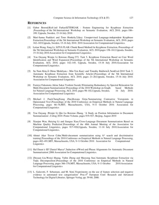 Computer Science & Information Technology (CS & IT) 127
REFERENCES
[1] Gabor Berend,Rich´ard FarkasSZTERGAK : Feature Engineering for Keyphrase Extraction
,Proceedings of the 5th International Workshop on Semantic Evaluation, ACL 2010, pages 186–
189, Uppsala, Sweden, 15-16 July 2010.
[2] Mari-Sanna Paukkeri and Timo Honkela,'Likey: Unsupervised Language-independent Keyphrase
Extraction,Proceedings of the 5th International Workshop on Semantic Evaluation, ACL 2010, pages
162–165,Uppsala, Sweden, 15-16 July 2010. 2010 Association for Computational Linguistics.
[3] Letian Wang, Fang Li, SJTULTLAB: Chunk Based Method for Keyphrase Extraction, Proceedings of
the 5th International Workshop on Semantic Evaluation, ACL 2010,pages 158–161,Uppsala, Sweden,
15-16 July 2010.Association for Computational Linguistics.
[4] You Ouyang Wenjie Li Renxian Zhang,'273. Task 5. Keyphrase Extraction Based on Core Word
Identification and Word Expansion',Proceedings of the 5th International Workshop on Semantic
Evaluation, ACL 2010, pages 142–145, Uppsala, Sweden, 15-16 July 2010.Association for
Computational Linguistics.
[5] Su Nam Kim,Ä Olena Medelyan,~ Min-Yen Kan} and Timothy BaldwinÄ,'SemEval-2010 Task 5:
Automatic Keyphrase Extraction from Scientific Articles',Proceedings of the 5th International
Workshop on Semantic Evaluation, ACL 2010, pages 21–26,Uppsala, Sweden, 15-16 July 2010.
Association for Computational Linguistics
[6] Fumiyo Fukumoto Akina Sakai Yoshimi Suzuki,'Eliminating Redundancy by Spectral Relaxation for
Multi-Document Summarization',Proceedings of the 2010 Workshop on Graph- based Methods
for Natural Language Processing, ACL 2010, pages 98–102,Uppsala, Sweden, 16 July 2010.
Association for Computational Linguistics
[7] Michael J. Paul,ChengXiang Zhai,Roxana Girju,'Summarizing Contrastive Viewpoints in
Opinionated Text',Proceedings of the 2010 Conference on Empirical Methods in Natural Language
Processing, pages 66–76,MIT, Massachusetts, USA, 9-11 October 2010. Association for
Computational Linguistics
[8] You Ouyang ,Wenjie Li Qin Lu Renxian Zhang, ‘A Study on Position Information in Document
Summarization’, Coling 2010: Poster Volume, pages 919–927, Beijing, August 2010
[9] Xiaojun Wan, Huiying Li and Jianguo Xiao,'Cross-Language Document Summarization Based on
Machine Quality Prediction',Proceedings of the 48th Annual Meeting of the Association for
Computational Linguistics, pages 917–926,Uppsala, Sweden, 11-16 July 2010.Association for
Computational Linguistics.
[10] Ahmet Aker Trevor Cohn,'Multi-document summarization using A* search and discriminative
training',Proceedings of the 2010 Conference on Empirical Methods in Natural Language Processing,
pages 482–491,MIT, Massachusetts, USA, 9-11 October 2010. Association for Computational
Linguistics
[11] Hal Daum´e III*,Daniel Marcu*,'Induction ofWord and Phrase Alignments for Automatic Document
Summarization',2006 Association for Computational Linguistics.
[12] Zhiyuan Liu,Wenyi Huang, Yabin Zheng and Maosong Sun,'Automatic Keyphrase Extraction via
Topic Decomposition',Proceedings of the 2010 Conference on Empirical Methods in Natural
Language Processing, pages 366–376,MIT, Massachusetts, USA, 9-11 October 2010.Association
for Computational Linguistics
[13] L. Galavotti, F. Sebastiani, and M. Simi,’Experiments on the use of feature selection and negative
evidence in automated text categorization’ Proc.4th
European Conf. Research and Advanced
Technology for Digital Libraries, Springer Verlag, pp. 59-68, 2000.
 