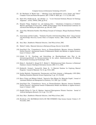 Computer Science & Information Technology (CS & IT) 167
[3]. Eli Shechtman & Michal Irani .:" Matching Local Self-Similarities across Images and Videos"
Computer Vision and Pattern Recognition, 2007. CVPR '07. IEEE ,pp.1 - 8 .17-22 June 2007 .
[4]. Hariri B B, Abolhassani H, and Khodaei A.: "A new Structural Similarity Measure for Ontology
Alignment", in Proc. SWWS, 2006, pp.36-42.
[5]. Hongmei Wang, Sanghyuk Lee, and Jaehyung Kim.: " Quantitative Comparison of Similarity
Measure and Entropy for Fuzzy Sets" ADMA '09 Proceedings of the 5th International Conference on
Advanced Data Mining and Applications, pp. 688–695, 2009.
[6]. Jiawei Han, Micheeline Kamber: Data Mining Concepts & Techniques, Morgan Kaufamann Pubisher
2009.
[7]. Jouni Sampo and Pasi Luukka .: "Similarity Classifier with Generalized Mean; Ideal " Fuzzy Systems
And Knowledge Discovery Lecture Notes in Computer Science, 2006, Volume 4223/2006, 1140-
1147.
[8]. Kutz, Myer , Handbook of Materials Selection.. John Wiley & Sons,.2002.
[9]. Michel F Ashby.: Materials Selection in Mechanical Design, Elsevier 3rd edt 2005.
[10]. Sung-Hyuk Cha, "Comprehensive Survey on Distance/Similarity Measures between Probability
Density Function", International Journal of Mathematical Models and Methods in Applied Sciences,
Issues 4, Volume 1, 2007.
[11]. Schiele O. H.: Forschung und Entwicklung im Maschinenbauauf dem Weg in die
nformationsgesellschaft (in German,translation by the author), Bundesministerium für Bildung,
Wissenschaft, Forschung und Technologie, 1995.
[12]. Bohm C., Berchtold S., Kriegel H.-P., Michel U.: Multidimensional Index Structures in Relational
Databases, Journal of Intelligent Information Systems (JIIS) 15 (1), 2000.
[13]. Hrubiak.R., George,L., Saxena,S.K., Rajan, K., "A Materials Database for Exploring Material
Properties", Journal of Materials, Vol. 61, pp. 59-62, 2009.
[14]. Jarolan Mackerle, Nanomaterials, Nanomacanics and Finite elements: a bibliography (1995-2004),
Modeling Simulation Materials Science Engineering,13, pp. 123-158,2005
[15]. Burcu Yılmaz and Mehmet Gokturk, “Interactive Data Mining For Molecular Graphs”, Journal of
Automated Methods and Management in Chemistry, Vol. 2009, pp.1-12,2009.
[16]. Sung-Hyuk Cha, "Comprehensive Survey on Distance/Similarity Measures between Probability
Density Function", International Journal of Mathematical Models and Methods in Applied Sciences,
Issues 4, Volume 1, 2007.
[17]. Randall Wilson D, Tony R. Martinez, Improved Heterogeneous Distance Functions Journal of
Artificial Intelligence Research ,Vol. 6, pp. 1-34, 1997.
[18]. Kutz, Myer , Handbook of Materials Selection.. John Wiley & Sons,.2002.
[19]. Westbrook, J W, MATERIALS DATA ON THE INTERNET, Data Science Journal, Volume 2, 25
November, 2003.
 