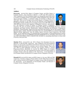 168 Computer Science & Information Technology (CS & IT)
Authors
Doreswamy received B.Sc degree in Computer Science and M.Sc Degree in
Computer Science from University of Mysore in 1993 and 1995 respectively.
After completion of his Post-Graduation Degree, he subsequently joined and served
as Lecturer in Computer Science at St.Joseph’s College, Bangalore from 1996-1999
and at Yuvaraja’s College, a constituent college of University of Mysore from
1999-2002. Then he has elevated to the position Reader in Computer Science at
Mangalore University in year 2003. He was the Chairman of the Department of
Post-Graduate Studies and Research in Computer Science from 2003-2005 & from
2008-2009 and served at varies capacities in Mangalore University and at present
he is the Chairman of Board of Studies in Computer Science of Mangalore
University. His areas of research interests include Data Mining and Knowledge Discovery, Artificial
Intelligence and Expert Systems, Bioinformatics, Molecular Modeling and Simulation, Computational
Intelligence, Nanotechnology, Image Processing and Pattern Recognition. He has been granted a Major
Research project entitled “Scientific Knowledge Discovery Systems(SKDS) for advanced Engineering
Materials Design Applications” from the funding Agency University Grant Commission, New Delhi,
INDIA. He has published about 30 contributed peer reviewed papers at National/International Journals
and Conferences. He received SHIKSHA RATTAN PURSKAR for his outstanding achievements in the
year 2009 & RASTRIYA VIDYA SARAWATHI AWARD for outstanding achievement in chosen field
of activity in the year 2010.
Manohar M G received B.Sc and M.C.A Degree from Karnataka University
Dharwad in 1999 and 2002 respectively. After completion of his Post-Graduation
Degree, he subsequently joined Honeywell Software technology Solutions Pvt. Ltd.
Bangalore India and served for an around a year as software engineer. Then in the
year 2003 he joined Mangalore University and currently working as System
Programmer/Analyst. Meanwhile he received the MPhil Degree in Computer
Science in the year 2011 and continuing the research work for his Ph.D degree in
Computer Science under the guidance of Dr. Doreswamy in the Department of
Post-Graduate Studies and Research in Computer Science, Mangalore University
Hemanth K S received B.Sc degree and MCA degree in the years 2006 and 2009
respectively. Currently working as Project Fellow of UGC Major Research Project
and is working towards his Ph.D degree in Computer Science under the guidance of
Dr. Doreswamy in the Department of Post-Graduate Studies and Research in
Computer Science, Mangalore University.
 