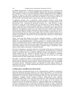 158 Computer Science & Information Technology (CS & IT)
the DBMS. Requirements of traditional operational data management such as accounting and
billing are perfectly met by a commercial DBMS. Therefore, the information infrastructure of
most enterprises is based on the latest Relational Database Management Systems (RDBMS).
Recently, an increase in the number of applications, processing large amounts of complex and
application specific data objects have been observed. Therefore it is the necessity of the day as
the latest trends in the industry require to analyse and use the existing huge complex data.
In application domains such as multimedia, medical imaging, Computer Aided Design
(AMPTIAC Material EASE 2 CAMS Report), Material Informatics [13], Nanoinformatics [14],
Bioinformatics [15], marketing and purchasing assistance, etc., a high efficiency of query
processing is crucial due to the immense and even increasing size of current databases. The
search in such databases, called non-standard databases, is rarely based on an exact match of
objects. Instead, the search is often based on some notion of similarity which is specific to the
application. For applications which do not only support transaction oriented search operations,
but also provide high-level strategic information or decision making. It is necessary not only to
search for objects which are similar to a given query object but rather to analyze the data set as a
whole for knowledge discovery. Information which is interesting in the decision making process
include common patterns, classifications of data, knowledge about collections of similar objects
and exceptional data.
Similar search and Data Mining have become widespread problems of modern database
applications. Similar pattern search in databases is a problem of searching extract patterns that
matches the target object/Patterns[2]. A general approach is to translate complex object into
single or multi dimensional vector by feature transformation function and then to employ search
mechanism to retrieve similar object to a given query object. Analysis of similar patterns involves
data mining techniques such as association analysis, correlation analysis, classification, cluster
analysis, outlier analysis and distance or similarity functions.
This kind of information is commonly referred to as knowledge and the process of deriving such
knowledge or higher-level information from a vast amount of transactional data is called data
mining or knowledge discovery in databases (KDD)[6]. Because such applications on top of
modern databases are also depend on similarity search [16]. The difference to traditional
similarity search applications is, however, that these applications do not only raise few, single
similarity queries but rather a high number of such queries.
This paper is organized as fallows, A brief introduction to similarity and distance measuring
functions are discussed, and a list of 13 such functions are tabled in section 2. Section 3 describes
briefly about the engineering material database. Further the performance index measure(PIM)
for material selection, Normalized measures and algorithm for similar material selection are
elaborated in the section 4. Finally experimental results and conclusion are discuses in section 5
and section 6 respectively
2. SIMILARITY AND DISTANCE FUNCTIONS
From the scientific and mathematical point of view, similarity/distance is defined as a quantitative
degree that enumerates the logical separation of two objects represented by a set of measurable
attributes/characteristics[4][5]. Measuring similarity or distance between two data points is a core
requirement for several data mining and knowledge discovery tasks that involve distance
computation. Examples include clustering (k-means), distance-based outlier detection,
classification (KNN, SVM), and several other data mining tasks. These algorithms typically treat
the similarity computation as an orthogonal step and can make use of any measure. For
continuous data sets, the Minkowski Distance is a general method used to compute distance
between two multivariate points. In particular, the Minkowski Distance of order 1 (Manhattan)
and order 2 (Euclidean) are the two most widely used distance measures for continuous data. The
key observation about the above measures is that they are independent of the underlying data set
 