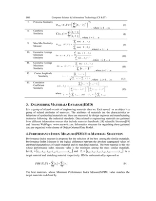 160 Computer Science & Information Technology (CS & IT)
7. P-Inverse Similarity 3
4.1
1
2
),( 





−= ∑=
n
i
iiMkd YXYXD
, where i = 1 . . . n
(7)
8. Camberra
Similarity ∑= +
−
=
n
i ii
ii
yx
yx
yxC
1
),(
, where i = 1 . . . n
(8)
9. Max-Min Similarity
Measure
∑
∑
=
=
= n
i
ii
n
i
ii
MMM
YX
YX
YXD
1
1
),max(
),min(
),(
, where i = 1 . . . n
(9)
10. Geometric Average
Minimum
Similarity [ ]∑
∑
=
=
= n
i
ii
n
i
ii
Min
YX
YXMin
YXGA
1
2/1
1
.
),(
),(
, where i = 1 .. . n
(10)
11. Geometric Average
Maximum
Similarity [ ]∑
∑
=
=
= n
i
ii
n
i
ii
Max
YX
YXMax
YXGA
1
2/1
1
.
),(
),(
, where i = 1 . . n
(11)
12. Cosine Amplitude
Similarity
∑∑
∑
==
=
=
m
k
jk
m
k
ik
m
k
jkik
ji
xx
xx
r
1
2
1
2
1
,
))((
, where i, j = 1. . . n (12)
13. Correlation
Coefficient
Similarity
2/1
1
2
,
2/1
1
2
,
,
1
,
)()(
),(






−





−
−−
=
∑∑
∑
=
−
=
−
−
=
−
p
k
jkj
p
k
jki
jkj
p
k
iki
ji
yyxx
yyxx
YXγ
where ,
1
,
1
1
,
1
, ∑∑ =
−
=
−
==
p
k
kjj
p
k
kii y
p
yandx
p
x
(13)
3. ENGINEERING MATERIALS DATABASE(EMD)
It is a group of related records of engineering materials data set. Each record or an object is a
group of related attributes of materials. The attributes of materials are the characteristics or
behaviour of synthesized materials and these are measured by design engineer and manufacturing
industries following the industrial standards. Data related to engineering materials are gathered
from different information sources that include materials handbook [18] scientific literature[19]
and Internet WebPages www.matweb.com. Information structure for organizing these gathered
data are organized with scheme of Object Oriented Data Model .
4. PERFORMANCE INDEX MEASURE(PIM) FOR MATERIAL SELECTION
Performance index measure is proposed for the selection of the best among the similar materials.
Performance Index Measure is the logical difference between the absolute aggregated values of
attribute/characteristics of target material and its matching material. The best material is the one
whose performance index measure value is the minimum among the most similar materials.
Let { }niiiiiii xxxxxxX ,5,4,3,2,1, ..........,,,,,= and { }niiiiiii yyyyyyY ,5,4,3,2,1, ..........,,,,,= be a
target material and matching material respectively. PIM is mathematically expressed as
∑∑ −=
−=
n
i
i
n
i
i yxYXPIM
11
),( (14)
The best materials, whose Minimum Performance Index Measure(MPIM) value matches the
target materials is defined by
 