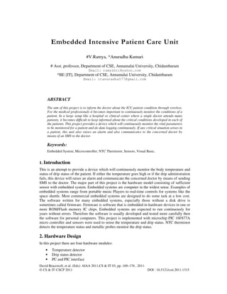 David Bracewell, et al. (Eds): AIAA 2011,CS & IT 03, pp. 169–176 , 2011.
© CS & IT-CSCP 2011 DOI : 10.5121/csit.2011.1315
Embedded Intensive Patient Care Unit
#V.Ramya, *Anuradha Kumari
# Asst. professor, Department of CSE, Annamalai University, Chidambaram
Email: ramyshri@yahoo.com
*BE [IT], Department of CSE, Annamalai University, Chidambaram
Email: itanuradha577@gmail.com
ABSTRACT
The aim of this project is to inform the doctor about the ICU patient condition through wireless.
For the medical professionals it becomes important to continuously monitor the conditions of a
patient. In a large setup like a hospital or clinical center where a single doctor attends many
patients, it becomes difficult to keep informed about the critical conditions developed in each of
the patients. This project provides a device which will continuously monitor the vital parameters
to be monitored for a patient and do data logging continuously. If any critical situation arises in
a patient, this unit also raises an alarm and also communicates to the concerned doctor by
means of an SMS to the doctor.
Keywords:
Embedded System, Microcontroller, NTC Thermistor, Sensors, Visual Basic.
1. Introduction
This is an attempt to provide a device which will continuously monitor the body temperature and
status of drip status of the patient. If either the temperature goes high or if the drip administration
fails, this device will raises an alarm and communicate the concerned doctor by means of sending
SMS to the doctor. The major part of this project is the hardware model consisting of sufficient
sensor with embedded system. Embedded systems are computer in the widest sense. Examples of
embedded systems range from portable music Players to real-time controls for systems like the
space shuttle. Most commercial embedded systems are designed to do some task at a low cost.
The software written for many embedded systems, especially those without a disk drive is
sometimes called firmware. Firmware is software that is embedded in hardware devices in one or
more ROM/Flash memory IC chips. Embedded systems are expected to run continuously for
years without errors. Therefore the software is usually developed and tested more carefully then
the software for personal computers. This project is implemented with microchip PIC 16F877A
micro controller and sensors were used to sense the temperature and drip status. NTC thermistor
detects the temperature status and metallic probes monitor the drip status.
2. Hardware Design
In this project there are four hardware modules:
• Temperature detector
• Drip status detector
• PC and PIC interface
 