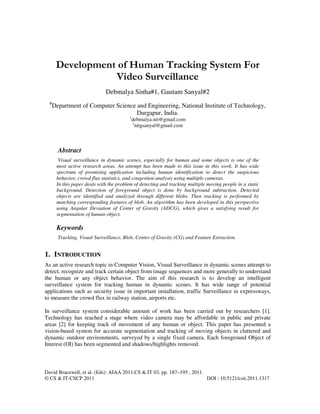 David Bracewell, et al. (Eds): AIAA 2011,CS & IT 03, pp. 187–195 , 2011.
© CS & IT-CSCP 2011 DOI : 10.5121/csit.2011.1317
Development of Human Tracking System For
Video Surveillance
Debmalya Sinha#1, Gautam Sanyal#2
#
Department of Computer Science and Engineering, National Institute of Technology,
Durgapur, India.
1
debmalya.nit@gmail.com
2
nitgsanyal@gmail.com
Abstract
Visual surveillance in dynamic scenes, especially for human and some objects is one of the
most active research areas. An attempt has been made to this issue in this work. It has wide
spectrum of promising application including human identification to detect the suspicious
behavior, crowd flux statistics, and congestion analysis using multiple cameras.
In this paper deals with the problem of detecting and tracking multiple moving people in a static
background. Detection of foreground object is done by background subtraction. Detected
objects are identified and analyzed through different blobs. Then tracking is performed by
matching corresponding features of blob. An algorithm has been developed in this perspective
using Angular Deviation of Center of Gravity (ADCG), which gives a satisfying result for
segmentation of human object.
Keywords
Tracking, Visual Surveillance, Blob, Center of Gravity (CG) and Feature Extraction.
1. INTRODUCTION
As an active research topic in Computer Vision, Visual Surveillance in dynamic scenes attempt to
detect, recognize and track certain object from image sequences and more generally to understand
the human or any object behavior. The aim of this research is to develop an intelligent
surveillance system for tracking human in dynamic scenes. It has wide range of potential
applications such as security issue in important installation, traffic Surveillance in expressways,
to measure the crowd flux in railway station, airports etc.
In surveillance system considerable amount of work has been carried out by researchers [1].
Technology has reached a stage where video camera may be affordable in public and private
areas [2] for keeping track of movement of any human or object. This paper has presented a
vision-based system for accurate segmentation and tracking of moving objects in cluttered and
dynamic outdoor environments, surveyed by a single fixed camera. Each foreground Object of
Interest (OI) has been segmented and shadows/highlights removed.
 