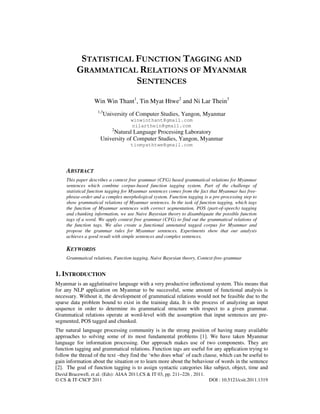 David Bracewell, et al. (Eds): AIAA 2011,CS & IT 03, pp. 211–226 , 2011.
© CS & IT-CSCP 2011 DOI : 10.5121/csit.2011.1319
STATISTICAL FUNCTION TAGGING AND
GRAMMATICAL RELATIONS OF MYANMAR
SENTENCES
Win Win Thant1
, Tin Myat Htwe2
and Ni Lar Thein3
1,3
University of Computer Studies, Yangon, Myanmar
winwinthant@gmail.com
nilarthein@gmail.com
2
Natural Language Processing Laboratory
University of Computer Studies, Yangon, Myanmar
tinmyathtwe@gmail.com
ABSTRACT
This paper describes a context free grammar (CFG) based grammatical relations for Myanmar
sentences which combine corpus-based function tagging system. Part of the challenge of
statistical function tagging for Myanmar sentences comes from the fact that Myanmar has free-
phrase-order and a complex morphological system. Function tagging is a pre-processing step to
show grammatical relations of Myanmar sentences. In the task of function tagging, which tags
the function of Myanmar sentences with correct segmentation, POS (part-of-speech) tagging
and chunking information, we use Naive Bayesian theory to disambiguate the possible function
tags of a word. We apply context free grammar (CFG) to find out the grammatical relations of
the function tags. We also create a functional annotated tagged corpus for Myanmar and
propose the grammar rules for Myanmar sentences. Experiments show that our analysis
achieves a good result with simple sentences and complex sentences.
KEYWORDS
Grammatical relations, Function tagging, Naive Bayesian theory, Context-free-grammar
1. INTRODUCTION
Myanmar is an agglutinative language with a very productive inﬂectional system. This means that
for any NLP application on Myanmar to be successful, some amount of functional analysis is
necessary. Without it, the development of grammatical relations would not be feasible due to the
sparse data problem bound to exist in the training data. It is the process of analyzing an input
sequence in order to determine its grammatical structure with respect to a given grammar.
Grammatical relations operate at word-level with the assumption that input sentences are pre-
segmented, POS tagged and chunked.
The natural language processing community is in the strong position of having many available
approaches to solving some of its most fundamental problems [1]. We have taken Myanmar
language for information processing. Our approach makes use of two components. They are
function tagging and grammatical relations. Function tags are useful for any application trying to
follow the thread of the text –they find the ‘who does what’ of each clause, which can be useful to
gain information about the situation or to learn more about the behaviour of words in the sentence
[2]. The goal of function tagging is to assign syntactic categories like subject, object, time and
 