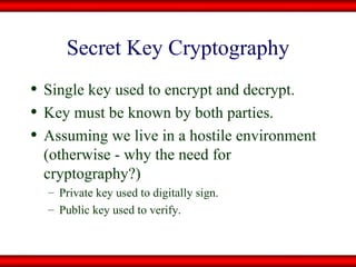Secret Key Cryptography Single key used to encrypt and decrypt. Key must be known by both parties. Assuming we live in a hostile environment (otherwise - why the need for cryptography?) Private key used to digitally sign. Public key used to verify. 