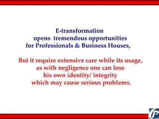 E-transformation  opens  tremendous opportunities  for Professionals & Business Houses,  But it require extensive care while its usage,  as with negligence one can lose  his own identity/ integrity  which may cause serious problems. 