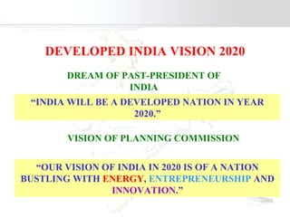 DEVELOPED INDIA VISION 2020 DREAM OF PAST-PRESIDENT OF INDIA “ INDIA WILL BE A DEVELOPED NATION IN YEAR 2020.” VISION OF PLANNING COMMISSION  “ OUR VISION OF INDIA IN 2020 IS OF A NATION BUSTLING WITH  ENERGY ,   ENTREPRENEURSHIP  AND  INNOVATION .” 