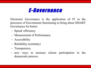 E-Governance  Electronic Governance is the application of IT to the processes of Government functioning to bring about SMART Governance for better: Speed/ efficiency Measurement of Performance Accessibility Reliability (certainty) Transparency new ways to increase citizen participation in the democratic process. 