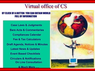 BY CLICK OF A BUTTON  YOU CAN OBTAIN WORLD FULL OF INFORMATION   Event Based Checklists  Fee & Tax Calculators Draft Agenda, Notices & Minutes Latest News & Updates  Circulars & Notifications On Line Consultation & Much More …. Case Laws & Judgments  Bare Acts & Commentaries  Virtual office of CS Compliances Calendar  