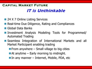 Capital Market Future IT is Unthinkable 24 X 7 Online Listing Services Real-time Due Diligence, Rating and Compliances Global Data Banks Investment Analysis Modeling Tools for Programmed/ Automated Trading  Seamless Integration of International Markets and all Market Participant enabling trading From anywhere – Small village to big cities At anytime – Early morning to midnight. In any manner – Internet, Mobile, PDA, etc 