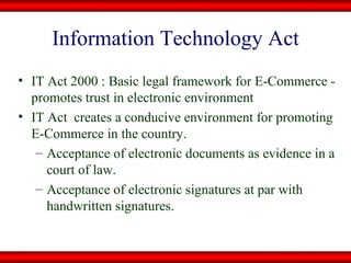 Information Technology Act IT Act 2000 : Basic legal framework for E-Commerce - promotes trust in electronic environment IT Act  creates a conducive environment for promoting E-Commerce in the country. Acceptance of electronic documents as evidence in a court of law. Acceptance of electronic signatures at par with handwritten signatures. 