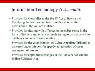 Provides for Controller under the IT Act to license the Certifying Authorities and to ensure that none of the provisions of the Act are violated.  Provides for dealing with offences in the cyber space in the form of hackers and other criminals trying to gain access into databases and other business sites. Provides for the establishment of Cyber Appellate Tribunal to try cases under this Act for speedy adjudication of cases arising out of this Act. Provides for appropriate changes in the Bankers Act and the Indian Evidence Act. Information Technology Act ...contd. 