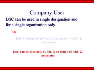 Company User DSC can be used in single designation and  for a single organization only. DSC in the name of Mr. X as a partner of ABC & Associates DSC can be used only by Mr. X on behalf of ABC & Associates e.g. 