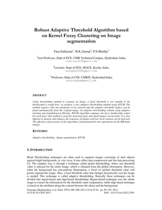 Natarajan Meghanathan, et al. (Eds): ITCS, SIP, JSE-2012, CS & IT 04, pp. 99–103, 2012.
© CS & IT-CSCP 2012 DOI : 10.5121/csit.2012.2109
Robust Adaptive Threshold Algorithm based
on Kernel Fuzzy Clustering on Image
segmentation
Tara.Saikumar1
, B.K.Anoop2
, P.S.Murthy3
1
Asst Professor, Dept of ECE, CMR Technical Campus, Hyderabad, India.
tara.sai437@gmail.com
2
Lecturer, Dept of ECE, MACE, Kerala, India.
anoopbk2000@gmail.com
3
Professor, Dept of CSE, CMRIT, Hyderabad India.
moorthypsm@gmail.com
ABSTRACT
Using thresholding method to segment an image, a fixed threshold is not suitable if the
background is rough here, we propose a new adaptive thresholding method using KFCM. The
method requires only one parameter to be selected and the adaptive threshold surface can be
found automatically from the original image. An adaptive thresholding scheme using adaptive
tracking and morphological filtering. KFCM algorithm computes the fuzzy membership values
for each pixel. Our method is good for detecting large and small images concurrently. It is also
efficient to denoise and enhance the responses of images with low local contrast can be detected.
The efficiency and accuracy of the algorithm is demonstrated by the experiments on the MR brain
images.
KEYWORDS
Adaptive thresholding , Image segmentation, KFCM.
1. INTRODUCTION
Blind Thresholding techniques are often used to segment images consisting of dark objects
against bright backgrounds, or vice versa. It also offers data compression and fast data processing
[1]. The simplest way is through a technique called global thresholding, where one threshold
value is selected for the entire image, which is obtained from the global information. However,
when the background has non-uniform illumination, a fixed (or global) threshold value will
poorly segment the image. Thus, a local threshold value that changes dynamically over the image
is needed. This technique is called adaptive thresholding. Basically these techniques can be
divided into region-based and edge-based thresholding. Region-based technique uses the whole
image to extract the information for the threshold value computation, while edge-based technique
is based on the attributes along the contour between the object and the background.
 
