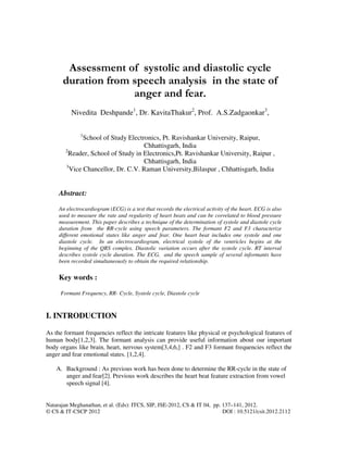 Natarajan Meghanathan, et al. (Eds): ITCS, SIP, JSE-2012, CS & IT 04, pp. 137–141, 2012.
© CS & IT-CSCP 2012 DOI : 10.5121/csit.2012.2112
Assessment of systolic and diastolic cycle
duration from speech analysis in the state of
anger and fear.
Nivedita Deshpande1
, Dr. KavitaThakur2
, Prof. A.S.Zadgaonkar3
,
1
School of Study Electronics, Pt. Ravishankar University, Raipur,
Chhattisgarh, India
2
Reader, School of Study in Electronics,Pt. Ravishankar University, Raipur ,
Chhattisgarh, India
3
Vice Chancellor, Dr. C.V. Raman University,Bilaspur , Chhattisgarh, India
Abstract:
An electrocardiogram (ECG) is a test that records the electrical activity of the heart. ECG is also
used to measure the rate and regularity of heart beats and can be correlated to blood pressure
measurement. This paper describes a technique of the determination of systole and diastole cycle
duration from the RR-cycle using speech parameters. The formant F2 and F3 characterize
different emotional states like anger and fear. One heart beat includes one systole and one
diastole cycle. In an electrocardiogram, electrical systole of the ventricles begins at the
beginning of the QRS complex. Diastolic variation occurs after the systole cycle. RT interval
describes systole cycle duration. The ECG, and the speech sample of several informants have
been recorded simultaneously to obtain the required relationship.
Key words :
Formant Frequency, RR- Cycle, Systole cycle, Diastole cycle
I. INTRODUCTION
As the formant frequencies reflect the intricate features like physical or psychological features of
human body[1,2,3]. The formant analysis can provide useful information about our important
body organs like brain, heart, nervous system[3,4,6,] . F2 and F3 formant frequencies reflect the
anger and fear emotional states. [1,2,4].
A. Background : As previous work has been done to determine the RR-cycle in the state of
anger and fear[2]. Previous work describes the heart beat feature extraction from vowel
speech signal [4].
 