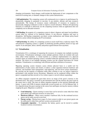 204 Computer Science & Information Technology (CS & IT)
changing environments. Such changes could include the deployment of new components or the
removal of existing ones, or dramatic changes in the system characteristics
• Self-optimization: The computing system will continuously try to improve its performance by
dynamically changing its parameter at run-time. It can monitor, allocate and tune resources
automatically. The tuning of resources means reallocation of resources in response to
dynamically changing workloads in order to improve overall utilization. Without self-optimizing
functions it is difficult to effectively use the computing resources when an application does not
completely use its allocated resources.
• Self-healing: the property of a computing system to detect, diagnose and repair local problems
caused either by software of by hardware failures. It can discover, diagnose and react to
disruptions. Self-healing components can detect system malfunctions and initiate policy-based
corrective action without disrupting the IT environment.
• Self-protecting: the ability of a computing system to secure itself from a malicious attack. The
self-protected computing system is capable of predicting possible problems based on logs and
reports. It can anticipate, detect, identify and protect against threats from anywhere.
1.1 Virtualization
Virtualization [2] is a technique of separating the resources of computer into multiple execution
environments. Virtualization techniques create multiple partitions which are isolated with each
other called virtual machines. A virtual machine is a software implementation of a physical
machine where an isolated operating system is installed within the operating system of a physical
machine. The desire to run multiple operating systems was the original motivation for virtual
machines. Virtualization is a technology with efficient and better utilization of resources.
Migrating operating system instances across distinct physical hosts is a useful tool for
administrators of data centers and clusters. It allows a clean separation between hardware and
software, and facilitates fault management, load balancing, and low-level system maintenance.
By carrying out the majority of migration while OSes continue to run, we achieve impressive
performance with minimal service downtimes. Migration can be conducted offline (where the
guest is suspended and then moved) or live (where a guest is moved without suspending).
An offline migration suspends the guest then moves an image of the guest’s memory to the
destination host. The guest is resumed on the destination host and the memory the guest used on
the source host is freed. The time an offline migration depends on the network bandwidth and
latency. A guest with 2GB of memory should take several seconds on a 1G bit Ethernet link. A
live migration keeps the guest running on the source host and begins moving the memory without
stopping the guest. Migration is useful for
• Load balancing – Guests running in source host can be moved to some other host when
guest doesn’t get sufficient resources at source host.
• Hardware failover – When source machine’s hardware fails, for the continued services
guests can be safely moved to new host.
• Energy saving – During lower usage of a host system in order to save power guests can
be reallocated to other hosts and host systems are powered off.
• Geographic migration – To minimize the latency guests can be moved to another
location in serious circumstances.
 