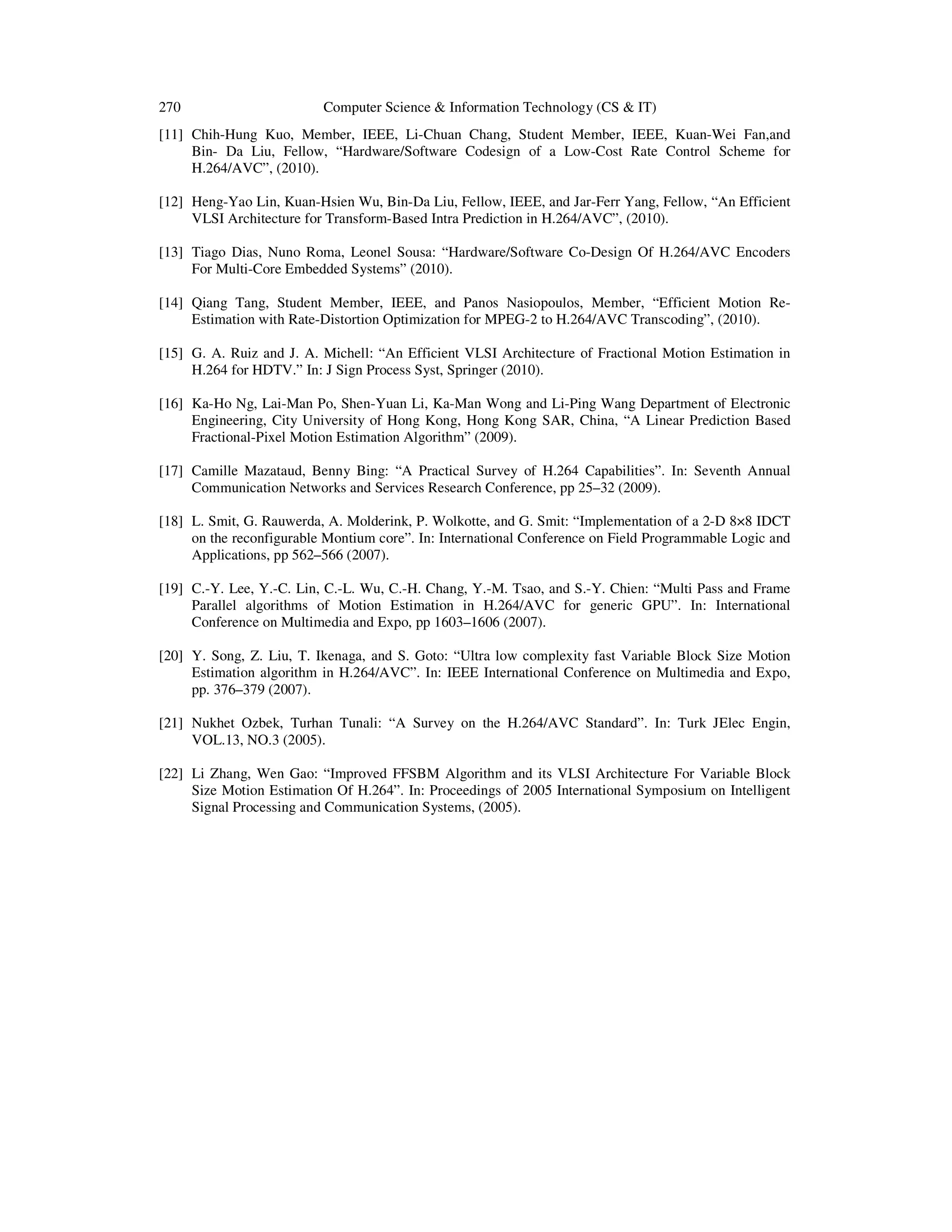 270 Computer Science & Information Technology (CS & IT)
[11] Chih-Hung Kuo, Member, IEEE, Li-Chuan Chang, Student Member, IEEE, Kuan-Wei Fan,and
Bin- Da Liu, Fellow, “Hardware/Software Codesign of a Low-Cost Rate Control Scheme for
H.264/AVC”, (2010).
[12] Heng-Yao Lin, Kuan-Hsien Wu, Bin-Da Liu, Fellow, IEEE, and Jar-Ferr Yang, Fellow, “An Efficient
VLSI Architecture for Transform-Based Intra Prediction in H.264/AVC”, (2010).
[13] Tiago Dias, Nuno Roma, Leonel Sousa: “Hardware/Software Co-Design Of H.264/AVC Encoders
For Multi-Core Embedded Systems” (2010).
[14] Qiang Tang, Student Member, IEEE, and Panos Nasiopoulos, Member, “Efficient Motion Re-
Estimation with Rate-Distortion Optimization for MPEG-2 to H.264/AVC Transcoding”, (2010).
[15] G. A. Ruiz and J. A. Michell: “An Efficient VLSI Architecture of Fractional Motion Estimation in
H.264 for HDTV.” In: J Sign Process Syst, Springer (2010).
[16] Ka-Ho Ng, Lai-Man Po, Shen-Yuan Li, Ka-Man Wong and Li-Ping Wang Department of Electronic
Engineering, City University of Hong Kong, Hong Kong SAR, China, “A Linear Prediction Based
Fractional-Pixel Motion Estimation Algorithm” (2009).
[17] Camille Mazataud, Benny Bing: “A Practical Survey of H.264 Capabilities”. In: Seventh Annual
Communication Networks and Services Research Conference, pp 25–32 (2009).
[18] L. Smit, G. Rauwerda, A. Molderink, P. Wolkotte, and G. Smit: “Implementation of a 2-D 8×8 IDCT
on the reconfigurable Montium core”. In: International Conference on Field Programmable Logic and
Applications, pp 562–566 (2007).
[19] C.-Y. Lee, Y.-C. Lin, C.-L. Wu, C.-H. Chang, Y.-M. Tsao, and S.-Y. Chien: “Multi Pass and Frame
Parallel algorithms of Motion Estimation in H.264/AVC for generic GPU”. In: International
Conference on Multimedia and Expo, pp 1603–1606 (2007).
[20] Y. Song, Z. Liu, T. Ikenaga, and S. Goto: “Ultra low complexity fast Variable Block Size Motion
Estimation algorithm in H.264/AVC”. In: IEEE International Conference on Multimedia and Expo,
pp. 376–379 (2007).
[21] Nukhet Ozbek, Turhan Tunali: “A Survey on the H.264/AVC Standard”. In: Turk JElec Engin,
VOL.13, NO.3 (2005).
[22] Li Zhang, Wen Gao: “Improved FFSBM Algorithm and its VLSI Architecture For Variable Block
Size Motion Estimation Of H.264”. In: Proceedings of 2005 International Symposium on Intelligent
Signal Processing and Communication Systems, (2005).
 