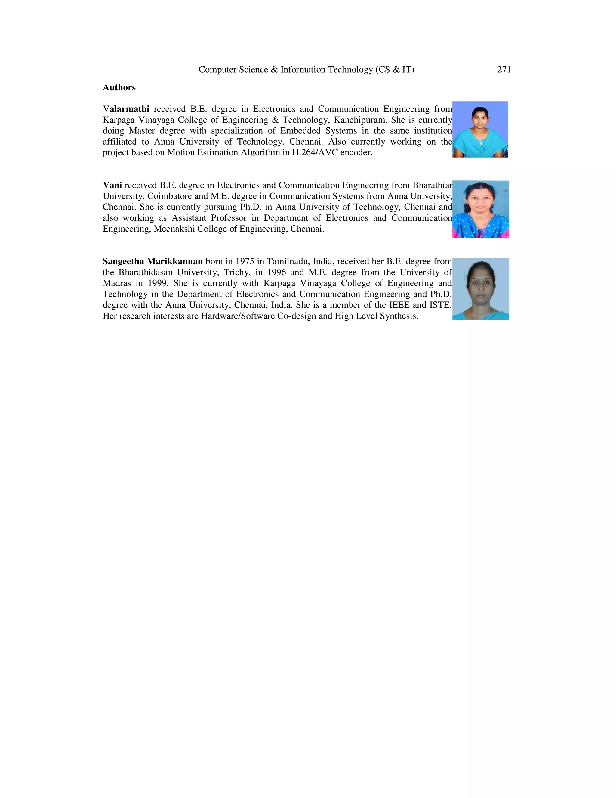 Computer Science & Information Technology (CS & IT) 271
Authors
Valarmathi received B.E. degree in Electronics and Communication Engineering from
Karpaga Vinayaga College of Engineering & Technology, Kanchipuram. She is currently
doing Master degree with specialization of Embedded Systems in the same institution
affiliated to Anna University of Technology, Chennai. Also currently working on the
project based on Motion Estimation Algorithm in H.264/AVC encoder.
Vani received B.E. degree in Electronics and Communication Engineering from Bharathiar
University, Coimbatore and M.E. degree in Communication Systems from Anna University,
Chennai. She is currently pursuing Ph.D. in Anna University of Technology, Chennai and
also working as Assistant Professor in Department of Electronics and Communication
Engineering, Meenakshi College of Engineering, Chennai.
Sangeetha Marikkannan born in 1975 in Tamilnadu, India, received her B.E. degree from
the Bharathidasan University, Trichy, in 1996 and M.E. degree from the University of
Madras in 1999. She is currently with Karpaga Vinayaga College of Engineering and
Technology in the Department of Electronics and Communication Engineering and Ph.D.
degree with the Anna University, Chennai, India. She is a member of the IEEE and ISTE.
Her research interests are Hardware/Software Co-design and High Level Synthesis.
 