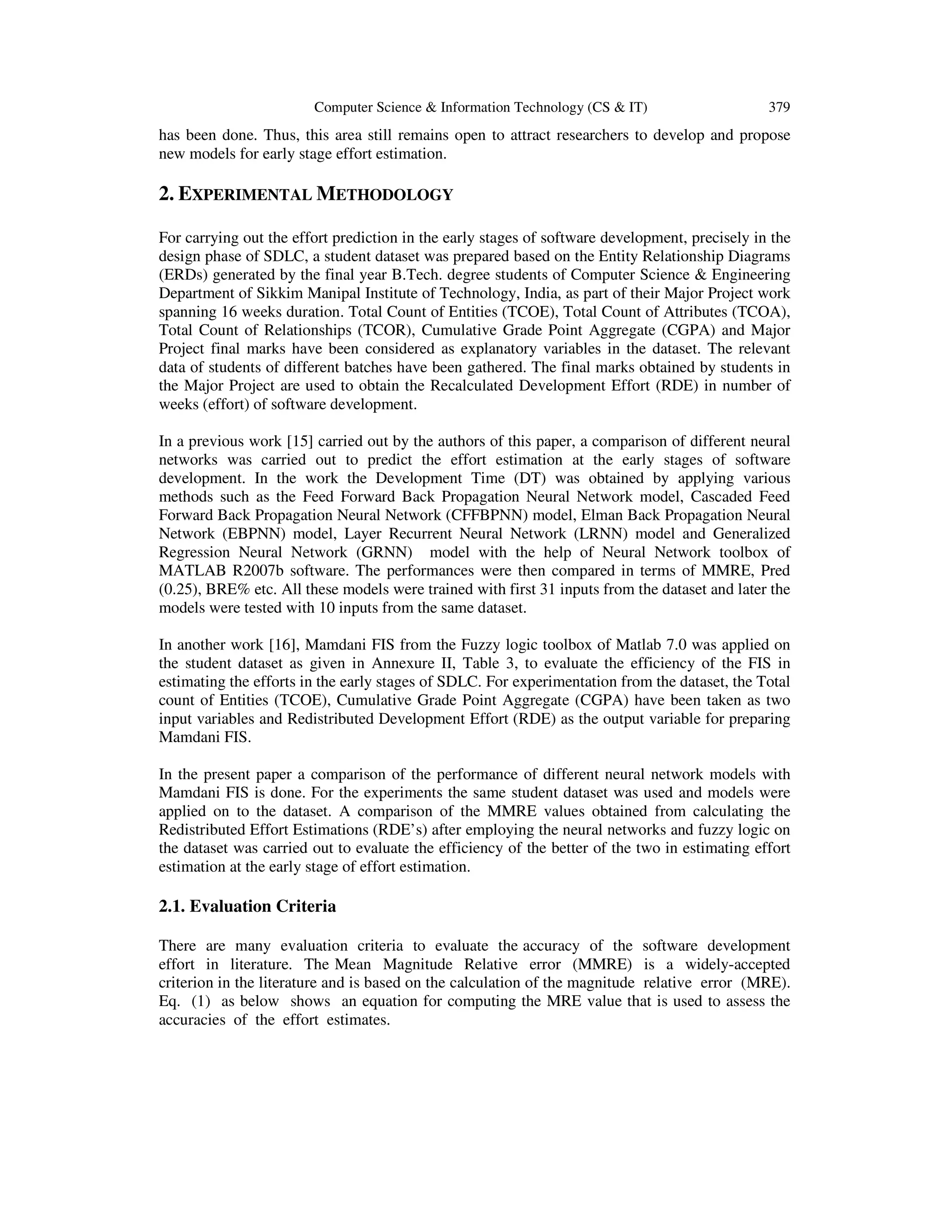 Computer Science & Information Technology (CS & IT) 379
has been done. Thus, this area still remains open to attract researchers to develop and propose
new models for early stage effort estimation.
2. EXPERIMENTAL METHODOLOGY
For carrying out the effort prediction in the early stages of software development, precisely in the
design phase of SDLC, a student dataset was prepared based on the Entity Relationship Diagrams
(ERDs) generated by the final year B.Tech. degree students of Computer Science & Engineering
Department of Sikkim Manipal Institute of Technology, India, as part of their Major Project work
spanning 16 weeks duration. Total Count of Entities (TCOE), Total Count of Attributes (TCOA),
Total Count of Relationships (TCOR), Cumulative Grade Point Aggregate (CGPA) and Major
Project final marks have been considered as explanatory variables in the dataset. The relevant
data of students of different batches have been gathered. The final marks obtained by students in
the Major Project are used to obtain the Recalculated Development Effort (RDE) in number of
weeks (effort) of software development.
In a previous work [15] carried out by the authors of this paper, a comparison of different neural
networks was carried out to predict the effort estimation at the early stages of software
development. In the work the Development Time (DT) was obtained by applying various
methods such as the Feed Forward Back Propagation Neural Network model, Cascaded Feed
Forward Back Propagation Neural Network (CFFBPNN) model, Elman Back Propagation Neural
Network (EBPNN) model, Layer Recurrent Neural Network (LRNN) model and Generalized
Regression Neural Network (GRNN) model with the help of Neural Network toolbox of
MATLAB R2007b software. The performances were then compared in terms of MMRE, Pred
(0.25), BRE% etc. All these models were trained with first 31 inputs from the dataset and later the
models were tested with 10 inputs from the same dataset.
In another work [16], Mamdani FIS from the Fuzzy logic toolbox of Matlab 7.0 was applied on
the student dataset as given in Annexure II, Table 3, to evaluate the efficiency of the FIS in
estimating the efforts in the early stages of SDLC. For experimentation from the dataset, the Total
count of Entities (TCOE), Cumulative Grade Point Aggregate (CGPA) have been taken as two
input variables and Redistributed Development Effort (RDE) as the output variable for preparing
Mamdani FIS.
In the present paper a comparison of the performance of different neural network models with
Mamdani FIS is done. For the experiments the same student dataset was used and models were
applied on to the dataset. A comparison of the MMRE values obtained from calculating the
Redistributed Effort Estimations (RDE’s) after employing the neural networks and fuzzy logic on
the dataset was carried out to evaluate the efficiency of the better of the two in estimating effort
estimation at the early stage of effort estimation.
2.1. Evaluation Criteria
There are many evaluation criteria to evaluate the accuracy of the software development
effort in literature. The Mean Magnitude Relative error (MMRE) is a widely-accepted
criterion in the literature and is based on the calculation of the magnitude relative error (MRE).
Eq. (1) as below shows an equation for computing the MRE value that is used to assess the
accuracies of the effort estimates.
 