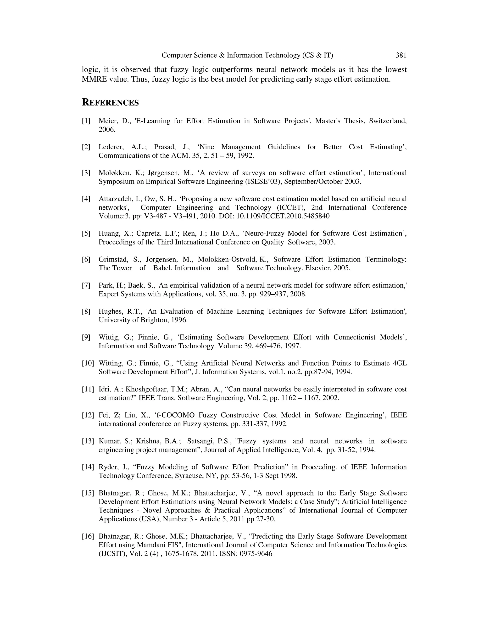 Computer Science & Information Technology (CS & IT) 381
logic, it is observed that fuzzy logic outperforms neural network models as it has the lowest
MMRE value. Thus, fuzzy logic is the best model for predicting early stage effort estimation.
REFERENCES
[1] Meier, D., 'E-Learning for Effort Estimation in Software Projects', Master's Thesis, Switzerland,
2006.
[2] Lederer, A.L.; Prasad, J., ‘Nine Management Guidelines for Better Cost Estimating’,
Communications of the ACM. 35, 2, 51 – 59, 1992.
[3] Moløkken, K.; Jørgensen, M., ‘A review of surveys on software effort estimation’, International
Symposium on Empirical Software Engineering (ISESE’03), September/October 2003.
[4] Attarzadeh, I.; Ow, S. H., ‘Proposing a new software cost estimation model based on artificial neural
networks', Computer Engineering and Technology (ICCET), 2nd International Conference
Volume:3, pp: V3-487 - V3-491, 2010. DOI: 10.1109/ICCET.2010.5485840
[5] Huang, X.; Capretz. L.F.; Ren, J.; Ho D.A., ‘Neuro-Fuzzy Model for Software Cost Estimation’,
Proceedings of the Third International Conference on Quality Software, 2003.
[6] Grimstad, S., Jorgensen, M., Molokken-Ostvold, K., Software Effort Estimation Terminology:
The Tower of Babel. Information and Software Technology. Elsevier, 2005.
[7] Park, H.; Baek, S., 'An empirical validation of a neural network model for software effort estimation,'
Expert Systems with Applications, vol. 35, no. 3, pp. 929–937, 2008.
[8] Hughes, R.T., 'An Evaluation of Machine Learning Techniques for Software Effort Estimation',
University of Brighton, 1996.
[9] Wittig, G.; Finnie, G., ‘Estimating Software Development Effort with Connectionist Models’,
Information and Software Technology. Volume 39, 469-476, 1997.
[10] Witting, G.; Finnie, G., “Using Artificial Neural Networks and Function Points to Estimate 4GL
Software Development Effort”, J. Information Systems, vol.1, no.2, pp.87-94, 1994.
[11] Idri, A.; Khoshgoftaar, T.M.; Abran, A., “Can neural networks be easily interpreted in software cost
estimation?” IEEE Trans. Software Engineering, Vol. 2, pp. 1162 – 1167, 2002.
[12] Fei, Z; Liu, X., ‘f-COCOMO Fuzzy Constructive Cost Model in Software Engineering’, IEEE
international conference on Fuzzy systems, pp. 331-337, 1992.
[13] Kumar, S.; Krishna, B.A.; Satsangi, P.S., "Fuzzy systems and neural networks in software
engineering project management”, Journal of Applied Intelligence, Vol. 4, pp. 31-52, 1994.
[14] Ryder, J., “Fuzzy Modeling of Software Effort Prediction” in Proceeding. of IEEE Information
Technology Conference, Syracuse, NY, pp: 53-56, 1-3 Sept 1998.
[15] Bhatnagar, R.; Ghose, M.K.; Bhattacharjee, V., “A novel approach to the Early Stage Software
Development Effort Estimations using Neural Network Models: a Case Study”; Artificial Intelligence
Techniques - Novel Approaches & Practical Applications” of International Journal of Computer
Applications (USA), Number 3 - Article 5, 2011 pp 27-30.
[16] Bhatnagar, R.; Ghose, M.K.; Bhattacharjee, V., “Predicting the Early Stage Software Development
Effort using Mamdani FIS", International Journal of Computer Science and Information Technologies
(IJCSIT), Vol. 2 (4) , 1675-1678, 2011. ISSN: 0975-9646
 