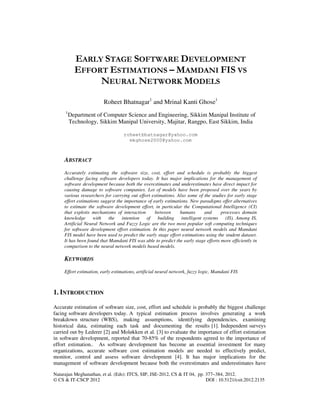 Natarajan Meghanathan, et al. (Eds): ITCS, SIP, JSE-2012, CS & IT 04, pp. 377–384, 2012.
© CS & IT-CSCP 2012 DOI : 10.5121/csit.2012.2135
EARLY STAGE SOFTWARE DEVELOPMENT
EFFORT ESTIMATIONS – MAMDANI FIS VS
NEURAL NETWORK MODELS
Roheet Bhatnagar1
and Mrinal Kanti Ghose1
1
Department of Computer Science and Engineering, Sikkim Manipal Institute of
Technology, Sikkim Manipal University, Majitar, Rangpo, East Sikkim, India
roheetbhatnagar@yahoo.com
mkghose2000@yahoo.com
ABSTRACT
Accurately estimating the software size, cost, effort and schedule is probably the biggest
challenge facing software developers today. It has major implications for the management of
software development because both the overestimates and underestimates have direct impact for
causing damage to software companies. Lot of models have been proposed over the years by
various researchers for carrying out effort estimations. Also some of the studies for early stage
effort estimations suggest the importance of early estimations. New paradigms offer alternatives
to estimate the software development effort, in particular the Computational Intelligence (CI)
that exploits mechanisms of interaction between humans and processes domain
knowledge with the intention of building intelligent systems (IS). Among IS,
Artificial Neural Network and Fuzzy Logic are the two most popular soft computing techniques
for software development effort estimation. In this paper neural network models and Mamdani
FIS model have been used to predict the early stage effort estimations using the student dataset.
It has been found that Mamdani FIS was able to predict the early stage efforts more efficiently in
comparison to the neural network models based models.
KEYWORDS
Effort estimation, early estimations, artificial neural network, fuzzy logic, Mamdani FIS
1. INTRODUCTION
Accurate estimation of software size, cost, effort and schedule is probably the biggest challenge
facing software developers today. A typical estimation process involves generating a work
breakdown structure (WBS), making assumptions, identifying dependencies, examining
historical data, estimating each task and documenting the results [1]. Independent surveys
carried out by Lederer [2] and Moløkken et al. [3] to evaluate the importance of effort estimation
in software development, reported that 70-85% of the respondents agreed to the importance of
effort estimation.. As software development has become an essential investment for many
organizations, accurate software cost estimation models are needed to effectively predict,
monitor, control and assess software development [4]. It has major implications for the
management of software development because both the overestimates and underestimates have
 