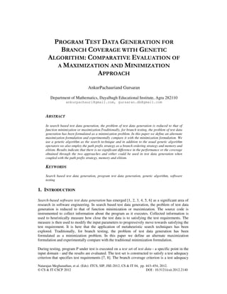 Natarajan Meghanathan, et al. (Eds): ITCS, SIP, JSE-2012, CS & IT 04, pp. 443–454, 2012.
© CS & IT-CSCP 2012 DOI : 10.5121/csit.2012.2140
PROGRAM TEST DATA GENERATION FOR
BRANCH COVERAGE WITH GENETIC
ALGORITHM: COMPARATIVE EVALUATION OF
A MAXIMIZATION AND MINIMIZATION
APPROACH
AnkurPachauriand Gursaran
Department of Mathematics, Dayalbagh Educational Institute, Agra 282110
ankurpachauri@gmail.com, gursaran.db@gmail.com
ABSTRACT
In search based test data generation, the problem of test data generation is reduced to that of
function minimization or maximization.Traditionally, for branch testing, the problem of test data
generation has been formulated as a minimization problem. In this paper we define an alternate
maximization formulation and experimentally compare it with the minimization formulation. We
use a genetic algorithm as the search technique and in addition to the usual genetic algorithm
operators we also employ the path prefix strategy as a branch ordering strategy and memory and
elitism. Results indicate that there is no significant difference in the performance or the coverage
obtained through the two approaches and either could be used in test data generation when
coupled with the path prefix strategy, memory and elitism.
KEYWORDS
Search based test data generation, program test data generation, genetic algorithm, software
testing
1. INTRODUCTION
Search-based software test data generation has emerged [1, 2, 3, 4, 5, 6] as a significant area of
research in software engineering. In search based test data generation, the problem of test data
generation is reduced to that of function minimization or maximization. The source code is
instrumented to collect information about the program as it executes. Collected information is
used to heuristically measure how close the test data is to satisfying the test requirements. The
measure is then used to modify the input parameters to progressively move towards satisfying the
test requirement. It is here that the application of metaheuristic search techniques has been
explored. Traditionally, for branch testing, the problem of test data generation has been
formulated as a minimization problem. In this paper we define an alternate maximization
formulation and experimentally compare with the traditional minimization formulation.
During testing, program P under test is executed on a test set of test data - a specific point in the
input domain - and the results are evaluated. The test set is constructed to satisfy a test adequacy
criterion that specifies test requirements [7, 8]. The branch coverage criterion is a test adequacy
 