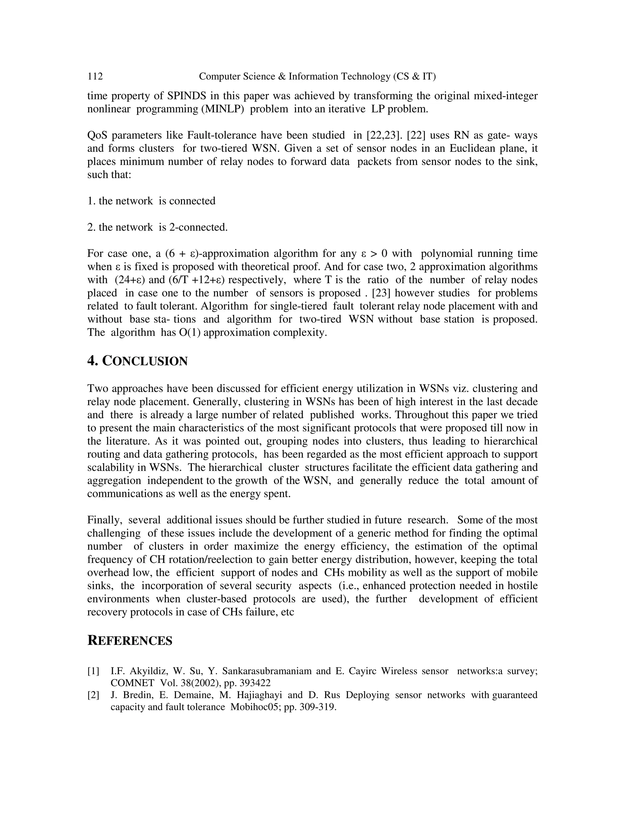 112 Computer Science & Information Technology (CS & IT)
time property of SPINDS in this paper was achieved by transforming the original mixed-integer
nonlinear programming (MINLP) problem into an iterative LP problem.
QoS parameters like Fault-tolerance have been studied in [22,23]. [22] uses RN as gate- ways
and forms clusters for two-tiered WSN. Given a set of sensor nodes in an Euclidean plane, it
places minimum number of relay nodes to forward data packets from sensor nodes to the sink,
such that:
1. the network is connected
2. the network is 2-connected.
For case one, a (6 + ε)-approximation algorithm for any ε > 0 with polynomial running time
when ε is fixed is proposed with theoretical proof. And for case two, 2 approximation algorithms
with (24+ε) and (6/T +12+ε) respectively, where T is the ratio of the number of relay nodes
placed in case one to the number of sensors is proposed . [23] however studies for problems
related to fault tolerant. Algorithm for single-tiered fault tolerant relay node placement with and
without base sta- tions and algorithm for two-tired WSN without base station is proposed.
The algorithm has O(1) approximation complexity.
4. CONCLUSION
Two approaches have been discussed for efficient energy utilization in WSNs viz. clustering and
relay node placement. Generally, clustering in WSNs has been of high interest in the last decade
and there is already a large number of related published works. Throughout this paper we tried
to present the main characteristics of the most significant protocols that were proposed till now in
the literature. As it was pointed out, grouping nodes into clusters, thus leading to hierarchical
routing and data gathering protocols, has been regarded as the most efficient approach to support
scalability in WSNs. The hierarchical cluster structures facilitate the efficient data gathering and
aggregation independent to the growth of the WSN, and generally reduce the total amount of
communications as well as the energy spent.
Finally, several additional issues should be further studied in future research. Some of the most
challenging of these issues include the development of a generic method for finding the optimal
number of clusters in order maximize the energy efficiency, the estimation of the optimal
frequency of CH rotation/reelection to gain better energy distribution, however, keeping the total
overhead low, the efficient support of nodes and CHs mobility as well as the support of mobile
sinks, the incorporation of several security aspects (i.e., enhanced protection needed in hostile
environments when cluster-based protocols are used), the further development of efficient
recovery protocols in case of CHs failure, etc
REFERENCES
[1] I.F. Akyildiz, W. Su, Y. Sankarasubramaniam and E. Cayirc Wireless sensor networks:a survey;
COMNET Vol. 38(2002), pp. 393422
[2] J. Bredin, E. Demaine, M. Hajiaghayi and D. Rus Deploying sensor networks with guaranteed
capacity and fault tolerance Mobihoc05; pp. 309-319.
 