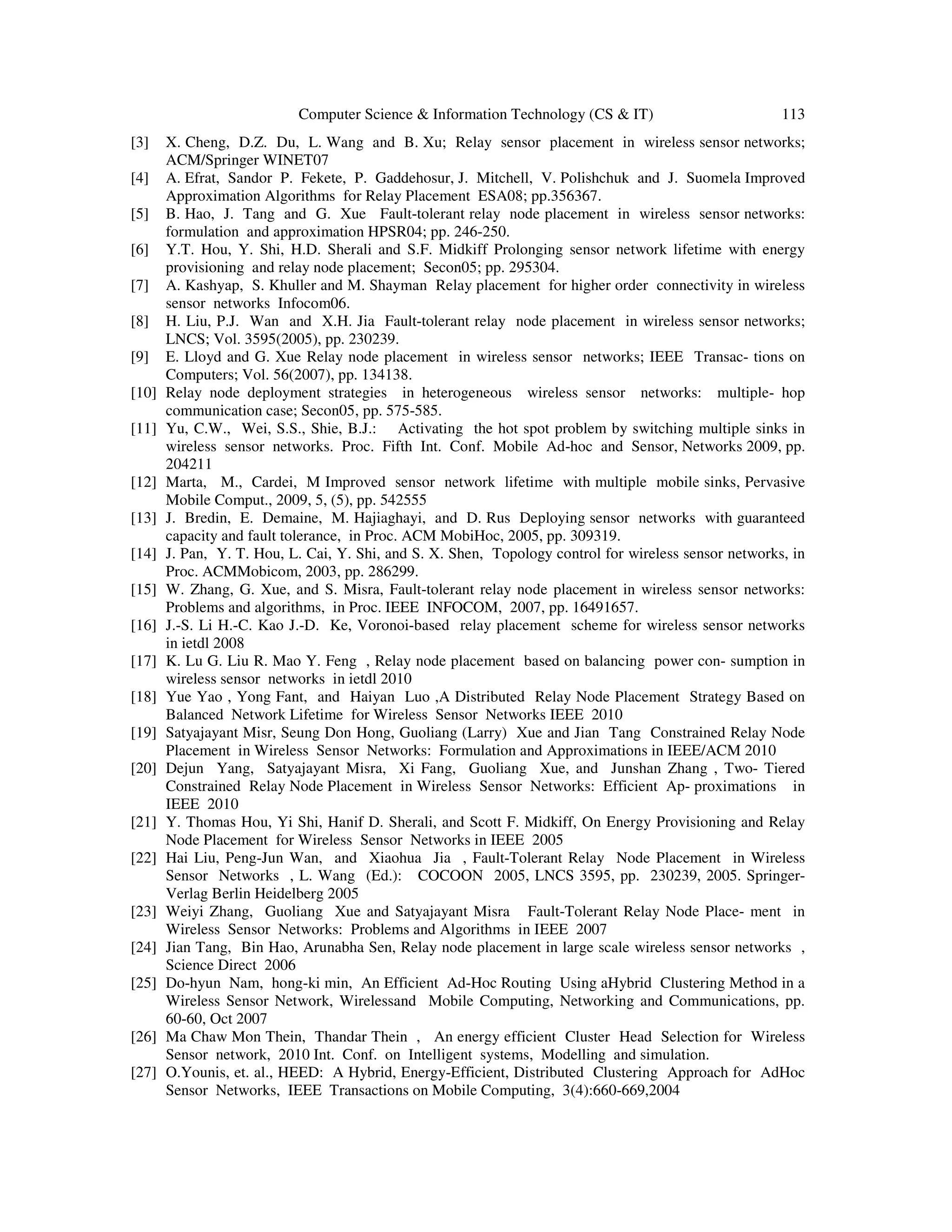 Computer Science & Information Technology (CS & IT) 113
[3] X. Cheng, D.Z. Du, L. Wang and B. Xu; Relay sensor placement in wireless sensor networks;
ACM/Springer WINET07
[4] A. Efrat, Sandor P. Fekete, P. Gaddehosur, J. Mitchell, V. Polishchuk and J. Suomela Improved
Approximation Algorithms for Relay Placement ESA08; pp.356367.
[5] B. Hao, J. Tang and G. Xue Fault-tolerant relay node placement in wireless sensor networks:
formulation and approximation HPSR04; pp. 246-250.
[6] Y.T. Hou, Y. Shi, H.D. Sherali and S.F. Midkiff Prolonging sensor network lifetime with energy
provisioning and relay node placement; Secon05; pp. 295304.
[7] A. Kashyap, S. Khuller and M. Shayman Relay placement for higher order connectivity in wireless
sensor networks Infocom06.
[8] H. Liu, P.J. Wan and X.H. Jia Fault-tolerant relay node placement in wireless sensor networks;
LNCS; Vol. 3595(2005), pp. 230239.
[9] E. Lloyd and G. Xue Relay node placement in wireless sensor networks; IEEE Transac- tions on
Computers; Vol. 56(2007), pp. 134138.
[10] Relay node deployment strategies in heterogeneous wireless sensor networks: multiple- hop
communication case; Secon05, pp. 575-585.
[11] Yu, C.W., Wei, S.S., Shie, B.J.: Activating the hot spot problem by switching multiple sinks in
wireless sensor networks. Proc. Fifth Int. Conf. Mobile Ad-hoc and Sensor, Networks 2009, pp.
204211
[12] Marta, M., Cardei, M Improved sensor network lifetime with multiple mobile sinks, Pervasive
Mobile Comput., 2009, 5, (5), pp. 542555
[13] J. Bredin, E. Demaine, M. Hajiaghayi, and D. Rus Deploying sensor networks with guaranteed
capacity and fault tolerance, in Proc. ACM MobiHoc, 2005, pp. 309319.
[14] J. Pan, Y. T. Hou, L. Cai, Y. Shi, and S. X. Shen, Topology control for wireless sensor networks, in
Proc. ACMMobicom, 2003, pp. 286299.
[15] W. Zhang, G. Xue, and S. Misra, Fault-tolerant relay node placement in wireless sensor networks:
Problems and algorithms, in Proc. IEEE INFOCOM, 2007, pp. 16491657.
[16] J.-S. Li H.-C. Kao J.-D. Ke, Voronoi-based relay placement scheme for wireless sensor networks
in ietdl 2008
[17] K. Lu G. Liu R. Mao Y. Feng , Relay node placement based on balancing power con- sumption in
wireless sensor networks in ietdl 2010
[18] Yue Yao , Yong Fant, and Haiyan Luo ,A Distributed Relay Node Placement Strategy Based on
Balanced Network Lifetime for Wireless Sensor Networks IEEE 2010
[19] Satyajayant Misr, Seung Don Hong, Guoliang (Larry) Xue and Jian Tang Constrained Relay Node
Placement in Wireless Sensor Networks: Formulation and Approximations in IEEE/ACM 2010
[20] Dejun Yang, Satyajayant Misra, Xi Fang, Guoliang Xue, and Junshan Zhang , Two- Tiered
Constrained Relay Node Placement in Wireless Sensor Networks: Efficient Ap- proximations in
IEEE 2010
[21] Y. Thomas Hou, Yi Shi, Hanif D. Sherali, and Scott F. Midkiff, On Energy Provisioning and Relay
Node Placement for Wireless Sensor Networks in IEEE 2005
[22] Hai Liu, Peng-Jun Wan, and Xiaohua Jia , Fault-Tolerant Relay Node Placement in Wireless
Sensor Networks , L. Wang (Ed.): COCOON 2005, LNCS 3595, pp. 230239, 2005. Springer-
Verlag Berlin Heidelberg 2005
[23] Weiyi Zhang, Guoliang Xue and Satyajayant Misra Fault-Tolerant Relay Node Place- ment in
Wireless Sensor Networks: Problems and Algorithms in IEEE 2007
[24] Jian Tang, Bin Hao, Arunabha Sen, Relay node placement in large scale wireless sensor networks ,
Science Direct 2006
[25] Do-hyun Nam, hong-ki min, An Efficient Ad-Hoc Routing Using aHybrid Clustering Method in a
Wireless Sensor Network, Wirelessand Mobile Computing, Networking and Communications, pp.
60-60, Oct 2007
[26] Ma Chaw Mon Thein, Thandar Thein , An energy efficient Cluster Head Selection for Wireless
Sensor network, 2010 Int. Conf. on Intelligent systems, Modelling and simulation.
[27] O.Younis, et. al., HEED: A Hybrid, Energy-Efficient, Distributed Clustering Approach for AdHoc
Sensor Networks, IEEE Transactions on Mobile Computing, 3(4):660-669,2004
 