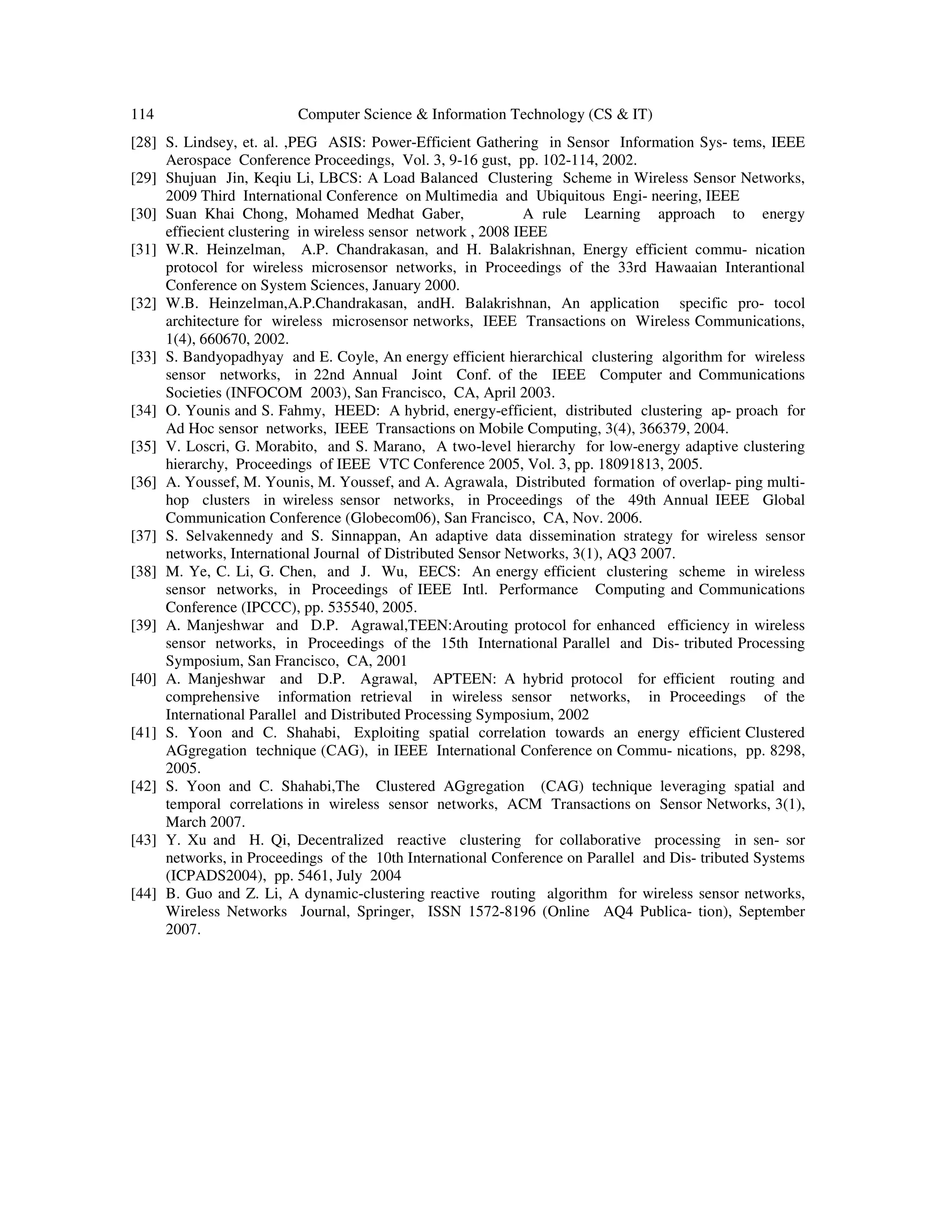114 Computer Science & Information Technology (CS & IT)
[28] S. Lindsey, et. al. ,PEG ASIS: Power-Efficient Gathering in Sensor Information Sys- tems, IEEE
Aerospace Conference Proceedings, Vol. 3, 9-16 gust, pp. 102-114, 2002.
[29] Shujuan Jin, Keqiu Li, LBCS: A Load Balanced Clustering Scheme in Wireless Sensor Networks,
2009 Third International Conference on Multimedia and Ubiquitous Engi- neering, IEEE
[30] Suan Khai Chong, Mohamed Medhat Gaber, A rule Learning approach to energy
effiecient clustering in wireless sensor network , 2008 IEEE
[31] W.R. Heinzelman, A.P. Chandrakasan, and H. Balakrishnan, Energy efficient commu- nication
protocol for wireless microsensor networks, in Proceedings of the 33rd Hawaaian Interantional
Conference on System Sciences, January 2000.
[32] W.B. Heinzelman,A.P.Chandrakasan, andH. Balakrishnan, An application specific pro- tocol
architecture for wireless microsensor networks, IEEE Transactions on Wireless Communications,
1(4), 660670, 2002.
[33] S. Bandyopadhyay and E. Coyle, An energy efficient hierarchical clustering algorithm for wireless
sensor networks, in 22nd Annual Joint Conf. of the IEEE Computer and Communications
Societies (INFOCOM 2003), San Francisco, CA, April 2003.
[34] O. Younis and S. Fahmy, HEED: A hybrid, energy-efficient, distributed clustering ap- proach for
Ad Hoc sensor networks, IEEE Transactions on Mobile Computing, 3(4), 366379, 2004.
[35] V. Loscri, G. Morabito, and S. Marano, A two-level hierarchy for low-energy adaptive clustering
hierarchy, Proceedings of IEEE VTC Conference 2005, Vol. 3, pp. 18091813, 2005.
[36] A. Youssef, M. Younis, M. Youssef, and A. Agrawala, Distributed formation of overlap- ping multi-
hop clusters in wireless sensor networks, in Proceedings of the 49th Annual IEEE Global
Communication Conference (Globecom06), San Francisco, CA, Nov. 2006.
[37] S. Selvakennedy and S. Sinnappan, An adaptive data dissemination strategy for wireless sensor
networks, International Journal of Distributed Sensor Networks, 3(1), AQ3 2007.
[38] M. Ye, C. Li, G. Chen, and J. Wu, EECS: An energy efficient clustering scheme in wireless
sensor networks, in Proceedings of IEEE Intl. Performance Computing and Communications
Conference (IPCCC), pp. 535540, 2005.
[39] A. Manjeshwar and D.P. Agrawal,TEEN:Arouting protocol for enhanced efficiency in wireless
sensor networks, in Proceedings of the 15th International Parallel and Dis- tributed Processing
Symposium, San Francisco, CA, 2001
[40] A. Manjeshwar and D.P. Agrawal, APTEEN: A hybrid protocol for efficient routing and
comprehensive information retrieval in wireless sensor networks, in Proceedings of the
International Parallel and Distributed Processing Symposium, 2002
[41] S. Yoon and C. Shahabi, Exploiting spatial correlation towards an energy efficient Clustered
AGgregation technique (CAG), in IEEE International Conference on Commu- nications, pp. 8298,
2005.
[42] S. Yoon and C. Shahabi,The Clustered AGgregation (CAG) technique leveraging spatial and
temporal correlations in wireless sensor networks, ACM Transactions on Sensor Networks, 3(1),
March 2007.
[43] Y. Xu and H. Qi, Decentralized reactive clustering for collaborative processing in sen- sor
networks, in Proceedings of the 10th International Conference on Parallel and Dis- tributed Systems
(ICPADS2004), pp. 5461, July 2004
[44] B. Guo and Z. Li, A dynamic-clustering reactive routing algorithm for wireless sensor networks,
Wireless Networks Journal, Springer, ISSN 1572-8196 (Online AQ4 Publica- tion), September
2007.
 