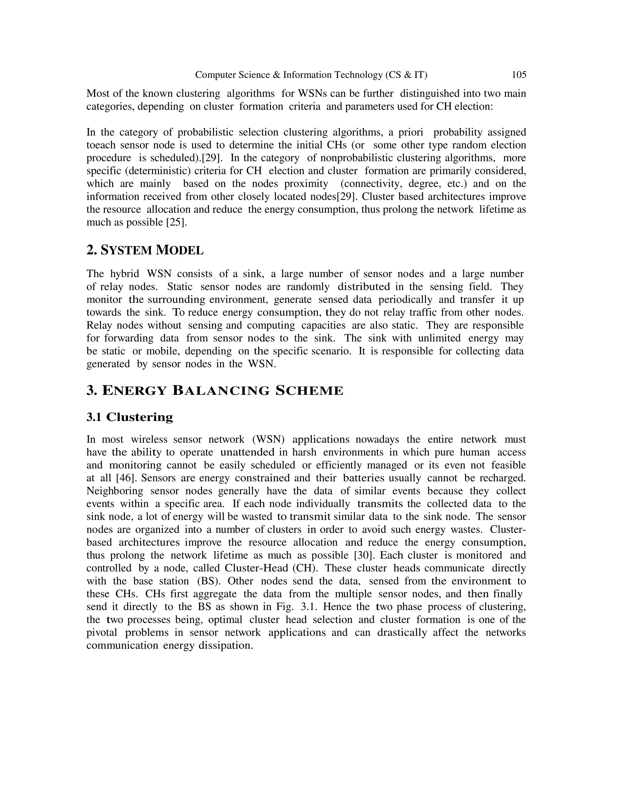 Computer Science & Information Technology (CS & IT) 105
Most of the known clustering algorithms for WSNs can be further distinguished into two main
categories, depending on cluster formation criteria and parameters used for CH election:
In the category of probabilistic selection clustering algorithms, a priori probability assigned
toeach sensor node is used to determine the initial CHs (or some other type random election
procedure is scheduled).[29]. In the category of nonprobabilistic clustering algorithms, more
specific (deterministic) criteria for CH election and cluster formation are primarily considered,
which are mainly based on the nodes proximity (connectivity, degree, etc.) and on the
information received from other closely located nodes[29]. Cluster based architectures improve
the resource allocation and reduce the energy consumption, thus prolong the network lifetime as
much as possible [25].
2. SYSTEM MODEL
The hybrid WSN consists of a sink, a large number of sensor nodes and a large number
of relay nodes. Static sensor nodes are randomly distributed in the sensing field. They
monitor the surrounding environment, generate sensed data periodically and transfer it up
towards the sink. To reduce energy consumption, they do not relay traffic from other nodes.
Relay nodes without sensing and computing capacities are also static. They are responsible
for forwarding data from sensor nodes to the sink. The sink with unlimited energy may
be static or mobile, depending on the specific scenario. It is responsible for collecting data
generated by sensor nodes in the WSN.
3. ENERGY BALANCING SCHEME
3.1 Clustering
In most wireless sensor network (WSN) applications nowadays the entire network must
have the ability to operate unattended in harsh environments in which pure human access
and monitoring cannot be easily scheduled or efficiently managed or its even not feasible
at all [46]. Sensors are energy constrained and their batteries usually cannot be recharged.
Neighboring sensor nodes generally have the data of similar events because they collect
events within a specific area. If each node individually transmits the collected data to the
sink node, a lot of energy will be wasted to transmit similar data to the sink node. The sensor
nodes are organized into a number of clusters in order to avoid such energy wastes. Cluster-
based architectures improve the resource allocation and reduce the energy consumption,
thus prolong the network lifetime as much as possible [30]. Each cluster is monitored and
controlled by a node, called Cluster-Head (CH). These cluster heads communicate directly
with the base station (BS). Other nodes send the data, sensed from the environment to
these CHs. CHs first aggregate the data from the multiple sensor nodes, and then finally
send it directly to the BS as shown in Fig. 3.1. Hence the two phase process of clustering,
the two processes being, optimal cluster head selection and cluster formation is one of the
pivotal problems in sensor network applications and can drastically affect the networks
communication energy dissipation.
 
