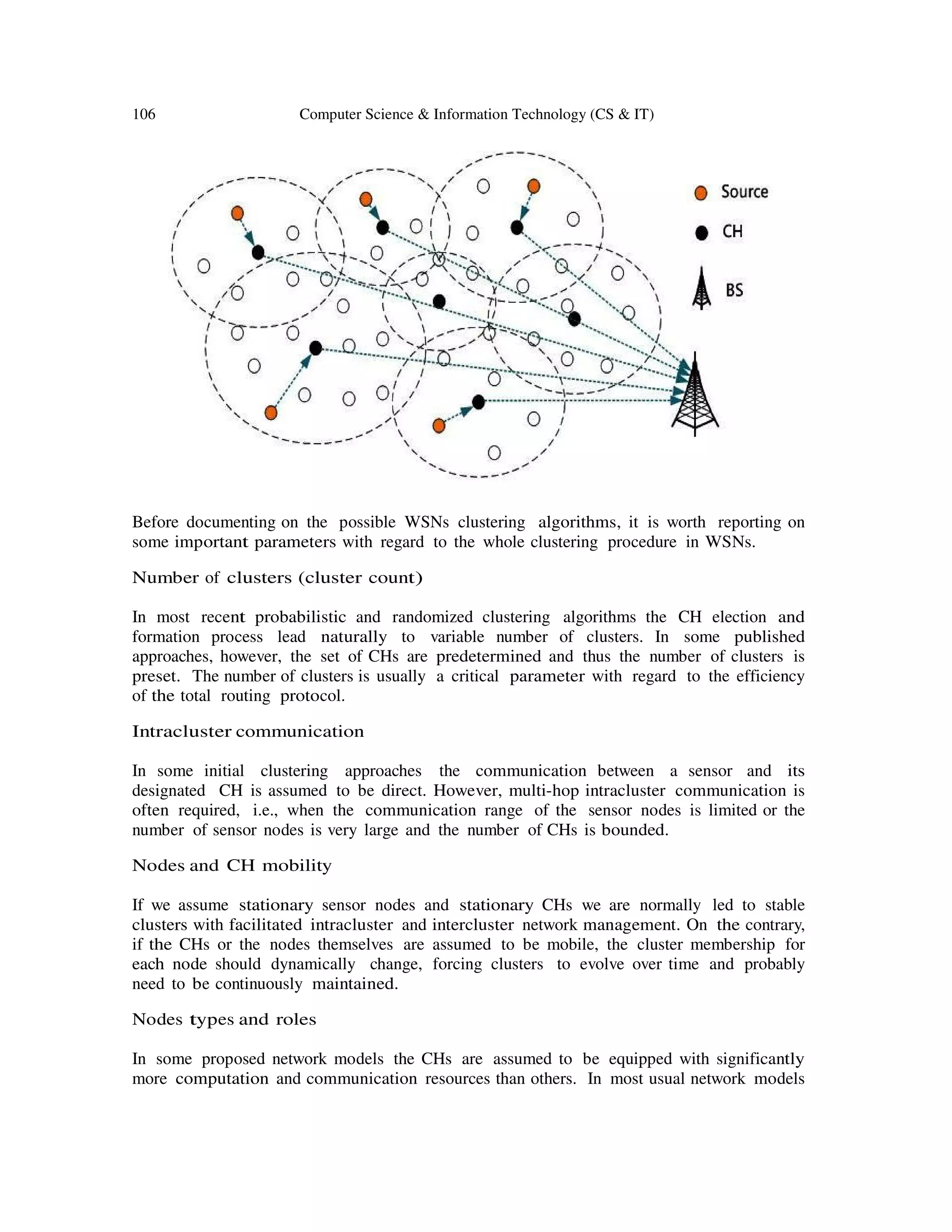 106 Computer Science & Information Technology (CS & IT)
Before documenting on the possible WSNs clustering algorithms, it is worth reporting on
some important parameters with regard to the whole clustering procedure in WSNs.
Number of clusters (cluster count)
In most recent probabilistic and randomized clustering algorithms the CH election and
formation process lead naturally to variable number of clusters. In some published
approaches, however, the set of CHs are predetermined and thus the number of clusters is
preset. The number of clusters is usually a critical parameter with regard to the efficiency
of the total routing protocol.
Intracluster communication
In some initial clustering approaches the communication between a sensor and its
designated CH is assumed to be direct. However, multi-hop intracluster communication is
often required, i.e., when the communication range of the sensor nodes is limited or the
number of sensor nodes is very large and the number of CHs is bounded.
Nodes and CH mobility
If we assume stationary sensor nodes and stationary CHs we are normally led to stable
clusters with facilitated intracluster and intercluster network management. On the contrary,
if the CHs or the nodes themselves are assumed to be mobile, the cluster membership for
each node should dynamically change, forcing clusters to evolve over time and probably
need to be continuously maintained.
Nodes types and roles
In some proposed network models the CHs are assumed to be equipped with significantly
more computation and communication resources than others. In most usual network models
 